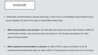 DOSAGE
.
 Initial dose recommended in severe poisoning is 100 ml as in a moderately severe bite 60 mg of
venom injected (10 vials in the case of unidentified snake bites)
1. When local reaction only present 3-6 vials after test dose( one vial of ASV diluted in 200ml of
normal saline slowly), rest of dose is given as infusion in 20 minutes and observe for other
signs of envenomation.
2. When systemic envenomation is present 10 vials of ASV is given as infusion in 20-30
minutes and simultaneously start six vials of ASV in 5% glucose as a drip to be run in 4-6 hours.
 