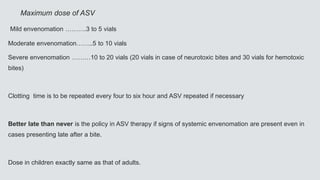 Maximum dose of ASV
Mild envenomation ……….3 to 5 vials
Moderate envenomation……..5 to 10 vials
Severe envenomation ………10 to 20 vials (20 vials in case of neurotoxic bites and 30 vials for hemotoxic
bites)
Clotting time is to be repeated every four to six hour and ASV repeated if necessary
Better late than never is the policy in ASV therapy if signs of systemic envenomation are present even in
cases presenting late after a bite.
Dose in children exactly same as that of adults.
 