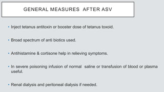 GENERAL MEASURES AFTER ASV
• Inject tetanus antitoxin or booster dose of tetanus toxoid.
• Broad spectrum of anti biotics used.
• Antihistamine & cortisone help in relieving symptoms.
• In severe poisoning infusion of normal saline or transfusion of blood or plasma
useful.
• Renal dialysis and peritoneal dialysis if needed.
 