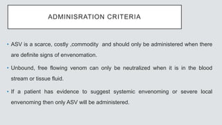 ADMINISRATION CRITERIA
• ASV is a scarce, costly ,commodity and should only be administered when there
are definite signs of envenomation.
• Unbound, free flowing venom can only be neutralized when it is in the blood
stream or tissue fluid.
• If a patient has evidence to suggest systemic envenoming or severe local
envenoming then only ASV will be administered.
 