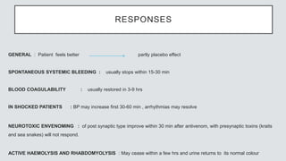 RESPONSES
GENERAL : Patient feels better partly placebo effect
SPONTANEOUS SYSTEMIC BLEEDING : usually stops within 15-30 min
BLOOD COAGULABILITY : usually restored in 3-9 hrs
IN SHOCKED PATIENTS : BP may increase first 30-60 min , arrhythmias may resolve
NEUROTOXIC ENVENOMING : of post synaptic type improve within 30 min after antivenom, with presynaptic toxins (kraits
and sea snakes) will not respond.
ACTIVE HAEMOLYSIS AND RHABDOMYOLYSIS : May cease within a few hrs and urine returns to its normal colour
 