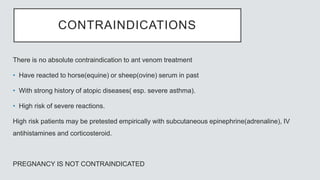 CONTRAINDICATIONS
There is no absolute contraindication to ant venom treatment
• Have reacted to horse(equine) or sheep(ovine) serum in past
• With strong history of atopic diseases( esp. severe asthma).
• High risk of severe reactions.
High risk patients may be pretested empirically with subcutaneous epinephrine(adrenaline), IV
antihistamines and corticosteroid.
PREGNANCY IS NOT CONTRAINDICATED
 