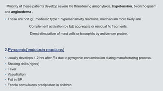 Minority of these patients develop severe life threatening anaphylaxis, hypotension, bronchospasm
and angioedema .
• These are not IgE mediated type 1 hypersensitivity reactions, mechanism more likely are
Complement activation by IgE aggregate or residual fc fragments.
Direct stimulation of mast cells or basophils by antivenom protein.
2.Pyrogenic(endotoxin reactions)
• usually develops 1-2 hrs after Rx due to pyrogenic contamination during manufacturing process.
• Shaking chills(rigors)
• Fever
• Vasodilation
• Fall in BP
• Febrile convulsions precipitated in children
 