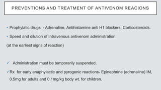 PREVENTIONS AND TREATMENT OF ANTIVENOM REACIONS
• Prophylatic drugs - Adrenaline, Antihistamine anti H1 blockers, Corticosteroids.
• Speed and dilution of Intravenous antivenom administration
(at the earliest signs of reaction)
 Administration must be temporarily suspended.
Rx for early anaphylactic and pyrogenic reactions- Epinephrine (adrenaline) IM,
0.5mg for adults and 0.1mg/kg body wt. for children.
 