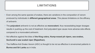 LIMITATIONS
• Even among the same species of snakes, there are variations in the composition of venom
produced by individuals in different geographical areas .This places limitations on the efficacy
of antivenin.
• The polyvalent antivenin is not as effective as monovalent, thus necessitating larger dosages
results in pushing up the cost of treatment. And polyvalent type cause more adverse side effects
compared to a monovalent antivenin.
• Not effective against the bites of the King cobra, Hump-nosed pit vipers, sea snakes,
Sochurek’s saw scaled viper (Rajasthan).
• The Haffkine Anti Snake Venom (ASV) is thought to be not as effective in envenomed patients in
Burma and Sri Lanka as in India.
 