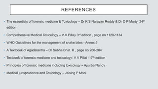 REFERENCES
• The essentials of forensic medicine & Toxicology – Dr K S Narayan Reddy & Dr O P Murty 34th
edition
• Comprehensive Medical Toxicology – V V Pillay 3rd edition , page no 1129-1134
• WHO Guidelines for the management of snake bites - Annex 5
• A Textbook of Agadatantra – Dr Sobha Bhat. K , page no 200-204
• Textbook of forensic medicine and toxicology- V V Pillai -17th edition
• Principles of forensic medicine including toxicology – Apurba Nandy
• Medical jurisprudence and Toxicology – Jaising P Modi
 