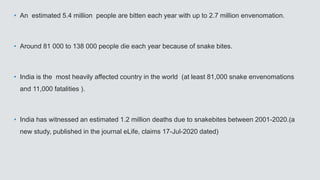 • An estimated 5.4 million people are bitten each year with up to 2.7 million envenomation.
• Around 81 000 to 138 000 people die each year because of snake bites.
• India is the most heavily affected country in the world (at least 81,000 snake envenomations
and 11,000 fatalities ).
• India has witnessed an estimated 1.2 million deaths due to snakebites between 2001-2020.(a
new study, published in the journal eLife, claims 17-Jul-2020 dated)
 