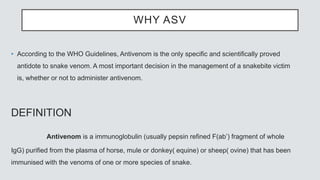 WHY ASV
• According to the WHO Guidelines, Antivenom is the only specific and scientifically proved
antidote to snake venom. A most important decision in the management of a snakebite victim
is, whether or not to administer antivenom.
DEFINITION
Antivenom is a immunoglobulin (usually pepsin refined F(ab’) fragment of whole
IgG) purified from the plasma of horse, mule or donkey( equine) or sheep( ovine) that has been
immunised with the venoms of one or more species of snake.
 