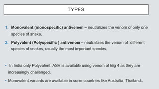 TYPES
1. Monovalent (monospecific) antivenom – neutralizes the venom of only one
species of snake.
2. Polyvalent (Polyspecific ) antivenom – neutralizes the venom of different
species of snakes, usually the most important species.
• In India only Polyvalent ASV is available using venom of Big 4 as they are
increasingly challenged.
• Monovalent variants are available in some countries like Australia, Thailand..
 