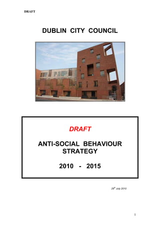 DUBLIN  CITY  COUNCIL<br />DRAFT <br />ANTI-SOCIAL  BEHAVIOUR  STRATEGY<br />2010   -   2015<br />29th July 2010<br />Table of Contents<br />         Page<br />1.0INTRODUCTION       5    <br />2.0MISSION  STATEMENT   7<br />3.0ANTI SOCIAL BEHAVIOUR DEFINITION      8<br />      PRINCIPAL  OBJECTIVES10<br />      PREVENTING AND REDUCING ANTI-SOCIAL BEHAVIOUR  11<br /> (First Principal Objective)<br />5.1Policies<br />5.1.1  -  Complaints11<br />5.1.2  -  Exchange of Information11<br />5.1.3  -  Challenging the Perpetrators12<br />5.1.4  -  Legal Remedies12<br />5.1.5  -  Dwellings used for Drug Dealing12<br />5.1.6  -  Excluding Orders13<br />5.1.7  -  Excluding Orders and Minors13<br />5.1.8  -  Refuse / Defer a Letting13<br />5.1.9  -  Refuse to Sell a Dwelling13<br />5.1.10 -  Housing Welfare Service14<br />5.1.11 -  Vetting14<br />5.1.12 -  Rehousing Following Eviction / Exclusion14<br />5.1.13 -  Illegal Occupiers (Squatters)15 <br />5.1.14 -  Alternative Methods of Recovery15<br />5.1.15 -  Legislation not yet enacted15<br />5.1.16 -  Estate Based Focus15<br />5.1.17 -  Use of Transfers16<br />5.1.18 -  Evidence re. Excluding Orders16<br />5.1.19 -  Evidence re. s.62 Applications for Possession16<br />5.1.20 -  Challenge of Appeals16<br />-  Statistics 17<br />5.2Procedures<br />Phase 1  -  Making the Complaint18<br />5.2.1The Complaint18<br />5.2.2The Complainant18<br />5.2.3The Respondent18<br />5.2.4Where to Make the Complaint18<br />5.2.5Complainant’s Interview19<br />5.2.6Written Record/Computerised System19<br />5.2.7Confidentiality19<br />5.2.8Anonymous Complaints20<br />Phase 2  -  Investigating the Complaint20<br />5.2.9Vexatious Complaints20<br />5.2.10Categorising the Complaint21<br />5.2.11Inquiries21<br />5.2.12First Letter to Respondent21<br />5.2.13Second Letter to Respondent22<br />5.2.14Final Letter to Respondent22<br />5.2.15Respondent’s Interview23<br />5.2.16Minutes of Interview23<br />5.2.17Rebutting Evidence/Further Inquiries23<br />5.2.18Additional Complaints24<br />Phase 3  -  Deciding on Appropriate Action24<br />5.2.19Representations/Submissions24<br />5.2.20Options24<br />5.2.21Considerations25<br />5.2.22Informing all Tenants25<br />5.2.23Written Agreements25<br />5.2.24Respondent Informed of Decision25<br />5.2.25Housing Welfare Service26<br />5.2.26Mediation26<br />5.2.27Warning/Final Warning26<br />5.2.28Excluding Order26<br />5.2.29Termination of Tenancy27<br />5.2.30Housing Welfare Service & HSE Notified28<br />5.2.31Case Conference29<br />5.2.32Complainant Kept Up to Date29<br />Phase 4  -  Legal Proceedings to Recover Dwellings29<br />5.2.33Dwelling not Surrendered29<br />5.2.34Summons29<br />5.2.35District Court Hearing/Warrant for Possession29<br />5.2.36Appeals30<br />5.2.37High Court Challenge30<br />5.2.38Resisting High Court Challenge31<br />Phase 5  -  Closing the Case         32<br />5.2.39Lodging the Warrant32<br />5.2.40Refer to City Sheriff32<br />5.2.41Eviction Date32<br />5.2.42HSE Notified32<br />5.2.43Opportunity to Surrender32<br />5.2.44Eviction32<br />Phase 6  -  Legal Proceedings for Excluding Orders32<br />5.2.45Managers Order32<br />5.2.46Map of Exclusion Area33<br />5.2.47Evidence Prepared33<br />5.2.48Summons33<br />5.2.49District Court Hearing/Excluding Order Granted33<br />5.2.50Respondent Receives the Order34<br />5.2.51Breach of Excluding Order34<br />5.2.52Appeals34<br />6.0COORDINATION  OF  SERVICES  WITHIN  DUBLIN  CITY  COUNCIL            35(Second Principal Objective)<br />Central Anti-Social Behaviour Unit 35<br />                   Area Housing Offices36<br />                   Law Dept.36<br />                   Housing Welfare Service / Mediation36<br />                   Allocations Section37<br />                   Loans, Sales and Grants Section37<br />                   Training Unit37<br />                   Traveller Accommodation Unit38<br />                   Chapter 4 Tenancies Section (RAS)38<br />7.0       PROMOTING  COOPERATION  WITH  OTHER  PERSONS / BODIES40<br />(Third Principal Objective)<br />8.0PROMOTING  GOOD  ESTATE  MANAGEMENT42<br />(Fourth Principal Objective)<br />                   Communicating with Tenants / Residents42<br />             Tenant Training43<br />             Education and Research43<br />                   Engaging with Communities44<br />                   Regeneration Projects 45<br />       TENANCY  AGREEMENTS46<br />9.1        Standard Tenancy (Letting) Agreement46<br />9.2Chapter 4 Tenancy Agreement (RAS)47<br />       Traveller Specific Tenancy Agreement (Traveller Site)48<br />10.0HEALTH AND SAFETY49<br />11.0CUSTOMER  CARE52<br />12.0LEGISLATION  UNDERPINNING  THE  STRATEGY53<br />Definition of Anti-Social Behaviour53<br />Definition of Estate Management54<br />Section 62 of the Housing Act 196655<br />Housing (Miscellaneous Provisions) Act 1997 as amended56<br />Freedom of Information Act 199761<br />Housing (Traveller Accommodation) Act 199862<br />Section 197 of the Residential Tenancies Act 200462<br />12.8 Housing (Miscellaneous Provisions) Act 2009            63<br />______________________________________________________________<br />1.0   INTRODUCTION<br />Dublin City Council has a duty to manage and control dwellings let under the Housing Acts, and to secure and protect the interests of tenants and their families in the peaceful occupation of their homes. <br />To this end, the City Council launched its first Policy & Procedures manual in respect of Anti-Social Behaviour in 2004. This document has proven very effective to date in preventing and abating Anti-Social Behaviour within its area of responsibility. <br />Under Section 35 of the Housing (Miscellaneous Provisions) Act 2009, all housing authorities must adopt an Anti-Social Behaviour Strategy by 30th November 2010. This is a Reserved function of the City Council.<br />The Strategy will apply to those parts of city where the Council has Tenancy Dwellings; Chapter 4 Tenancy Dwellings (RAS); Relevant Purchaser Dwellings; and Traveller Sites. <br />Dublin City Council has in excess of 25,000 tenancy dwellings. The vast majority of these properties are occupied by law abiding tenants and their families, and it is accepted that only small numbers of persons are involved in serious anti-social behaviour.  <br />While the City Council has the ultimate sanction of evicting a tenant or excluding a household member, it will only do so as a last resort.<br />The Department of Environment, Heritage and Local Government has advised  that housing authorities, when drawing up their Strategy, should have regard to good practice guidelines produced by the Housing Unit in 2003 in relation to preventing and combating Anti-Social Behaviour.  Accordingly, this strategy has been drawn up taking the above guidelines into account.<br />This Strategy has been developed through consultation with An Garda Siochána, the Health Service Executive and the Joint Policing Committee and will be implemented by attaining the Principle Objectives and by applying the policies and procedures contained in the strategy.<br />2.0   MISSION  STATEMENT<br />Dublin City Council will not tolerate Anti-Social Behaviour and is committed to the peaceful occupation of dwellings within its area of responsibility.<br />Dublin City Council will investigate all complaints of Anti-Social Behaviour in an efficient, fair, and impartial manner.<br />Dublin City Council will take all appropriate steps, in accordance with best practice as set out in this strategy, to help prevent and reduce such behaviour in, and in the vicinity of, dwellings under the control of Dublin City Council. <br />3.0   ANTI SOCIAL BEHAVIOUR DEFINITION<br />There is a substantial amount of legislation that underpins this strategy, and it is detailed in Section 12. <br />Set out below is the definition of both Anti-Social Behaviour and Estate Management as set out in legislation.<br />Anti-Social Behaviour<br />the manufacture, production, preparation, importation, exportation, sale, supply, possession for the purposes of sale or supply, or distribution of a controlled drug (within the meaning of the Misuse of Drugs Acts 1977 and 1984)<br />any behaviour which causes or is likely to cause any significant or persistent danger, injury, damage, alarm, loss or fear to any person living, working or otherwise lawfully in or in the vicinity of a house provided by a housing authority under the Housing Acts 1966 to 2002 or Part V of the Planning and Development Act 2000, or a housing estate in which the house is situate or a site and, without prejudice to the foregoing, includes<br />violence, threats, intimidation, coercion, harassment, or serious obstruction of any person,<br />behaviour which causes any significant or persistent impairment of a person’s use or enjoyment of his or her home, or<br />(iii)damage to or defacement by writing or other marks of any property, including a persons home.  <br />Estate Management <br />the securing, or promotion of the interests of any tenants, lessees, owners or occupiers, whether individually or generally, in the enjoyment of any house, building or land provided by a housing authority under the Housing Acts, 1966 to 2002 or Part V of the Planning and Development Act 2000,<br />(b)  the avoidance, prevention or abatement of anti-social behaviour in any housing estate in which is situate a house provided by the local authority under the Housing Acts 1966 to 2002 , or a site, and Part V of the Planning and Development Act 2000.<br />4.0   PRINCIPAL OBJECTIVES<br />The principal objectives of this Strategy are as follows – <br />To prevent and reduce Anti-Social Behaviour<br />To coordinate services within the Council that are directed at dealing with, preventing or reducing Anti-Social Behaviour<br />To promote cooperation with other persons / bodies, including An Garda Siochana, in the performance of their respective functions in relation to preventing / reducing Anti-Social Behaviour, in order to avoid duplication of effort between Dublin City Council and the other person / body in performing their functions (to adopt a multi-agency approach)<br />To promote good Estate Management (as defined by s.1 of the 1997 Act)<br />Section 35 of the Housing (Miscellaneous Provisions) Act 2009 stipulates that every Anti-Social Behaviour Strategy must contain the principal objectives set out above.<br />The following sections set out the policies, procedures, initiatives and other actions the City Council is taking to achieve the principal objectives.<br />5.0   PRINCIPAL OBJECTIVE  - 1 -<br />PREVENTING AND REDUCING ANTI-SOCIAL BEHAVIOUR<br />In accordance with section 35(3) of the 2009 Act Dublin City Council is required to detail in its Strategy the way in which its principal objectives are to be attained, including procedures for making an Anti-Social Behaviour complaint to a housing authority.<br />Measures to prevent, reduce and combat Anti-Social Behaviour are contained within the following policies and procedures. The implementation of these policies and procedures are the primary means by which Dublin City Council intends achieving the first of its four principal objectives  - ‘To Prevent and Reduce Anti-Social Behaviour’<br />However, aside from the above, all positive actions taken by Dublin City Council in relation to Anti-Social Behaviour, regardless of what they are or the areas to which they are applied, will help to prevent and reduce such behaviour.  Phase one in the Procedures, which immediately follows the Policies, deals specifically with procedures for making a complaint.<br /> <br />5.1   POLICIES<br />Dublin City Council’s policies in relation to addressing issues of Anti-Social Behaviour are detailed as follows:<br />ComplaintsIt is the policy of Dublin City Council to investigate all complaints of Anti-Social Behaviour, and an investigation will be initiated within ten <br />working days of its receipt.<br />5.1.2Exchange of Information  Dublin City Council will exchange / request information in writing from An Garda Siochana, and other bodies as necessary, in accordance with section15 of the 1997 Act as amended, when carrying out investigations into Anti-Social Behaviour. When a written request for information in respect of Anti-Social Behaviour is made to An Garda Siochana a standard form with specific questions directly relating to the respondent / address concerned is used <br />5.1.3Challenging the PerpetratorsIt is the policy of Dublin City Council to interview / challenge / caution the alleged perpetrators of Anti-Social Behaviour.<br />Legal Remedies  Dublin City Council will pursue legal remedies, including court orders for eviction and exclusion, where necessary. Dublin City Council is aware that enforcement in serious cases can lead to the future prevention and / or reduction of Anti-Social Behaviour in its estates and complexes.<br />Dwellings Used for Drug Dealing  Dublin City Council will consider the termination of the tenancy of any dwelling let by Dublin City Council where the dwelling itself has been used for the manufacture, production, preparation, importation, exportation, sale, supply, possession for the purpose of sale or supply, or distribution of a controlled drug, including chapter 4 tenancies  -  and will consider the termination of the licence in the case of traveller sites. In certain circumstances it will be deemed more appropriate to consider an excluding order, see 5.1.6 below. <br />Excluding Orders Dublin City Council will consider the provisions of section3 of the 1997 Act as amended where a member of a tenant’s, relevant purchaser’s, chapter 4 tenant’s or licensee’s household is or has been engaged in Anti-Social Behaviour, particularly drug dealing<br />Excluding Orders and Minors  Dublin City Council will not make an application for an excluding order against a person who is a minor (under 18 years), nor will  parents be requested to apply for an excluding order against their child who is a minor<br />Refuse / Defer a Letting  Dublin City Council will consider the refusal / deferral of  the making of a letting of a dwelling to an applicant, including chapter 4 applicant (RAS), where it considers that the applicant is or has engaged in Anti-Social Behaviour. The applicant will not be considered for housing until the Council is satisfied that they are willing and capable of living in the community without engaging in such behaviour. The Council will also consider a refusal / deferral where the applicant has failed to provide information requested which the Council considers necessary, including information relating to persons residing with or proposing to reside with the applicant, or if it is not in the interests of good estate management.<br />Refuse to Sell a DwellingDublin City Council will consider refusing to sell a dwelling to an applicant, including under the Incremental Purchase Scheme (part 3), the Tenant Purchase of Apartments (part 4), the Affordable Dwelling Purchase Arrangements (part 5), and the Tenant Purchase of Houses where it considers the applicant is or has engaged in Anti-Social Behaviour, or if it is not in the interests of good estate management. <br />5.1.10 Housing Welfare Service Dublin City Council will consider referring Anti-Social Behaviour cases to our housing welfare service where appropriate, particularly where households include vulnerable members, and will advise the housing welfare service in all cases where a notice to quit is to be served. <br />5.1.11 Vetting All applicants for housing by Dublin City Council will be subject to vetting in relation to Anti-Social Behaviour before a final decision is made.  As part of its vetting procedure the Council will request information under section15 of the 1997 Act as amended from An Garda Siochana, and other agencies if necessary.  The application form will make this clear to the applicant. The application form also makes it clear that failure to provide information requested by the Council in connection with the application could hinder the application.  All information relating to Anti-Social Behaviour in respect of applicants for housing and prospective occupants, including information received from approved local community groups will be considered and may lead to refusal / deferral as outlined above.  <br />Rehousing Following Eviction / ExclusionAny persons who are the subject of an excluding order, or eviction on grounds of Anti-Social Behaviour will not be considered for rehousing for a period of two years and / or until such time as Dublin City Council is satisfied that he / she is capable of living, and agreeable to living in the community without engaging in such behaviour. <br />It is the policy of Dublin City Council to liaise with the HSE to advocate that persons evicted / excluded because of anti-social behaviour should only receive rent allowance for a property outside the vicinity of the property from which they have been evicted / excluded. It is accepted that the decision to grant or withhold rent allowance is solely a matter for the HSE.<br />Illegal Occupiers (Squatters)Where a person squats in a Dublin City Council dwelling and is or has engaged in Anti-Social Behaviour and refuses to leave when requested to do so, it is the policy of the Council to formally request An Garda Siochana to instruct that person to leave the dwelling.  Where the person fails to comply with the instruction of the gardai then that person can be arrested by the gardai without warrant. This is a rapid method of repossession of a council dwelling which is occupied by a squatter engaged in Anti-Social Behaviour and is in accordance with section20 of the 1997 Act as amended. This provision does not apply to a tenant or person who has failed to vacate the dwelling following the service of a notice to quit.   <br />Alternative Methods of RecoveryDublin City Council will consider alternative methods of recovering possession of dwellings in accordance with appropriate legislation as and when necessary. <br />Legislation not yet EnactedDublin City Council will implement at the appropriate time relevant parts of legislation which are due to be enacted but which to date are not yet in force.  <br />Estate Based Focus Dublin City Council will utilise local area housing offices to provide a first port of call for complainants, where dedicated staff are there to receive and investigate complaints of Anti-Social Behaviour in that particular area  <br />Use of Transfers Dublin City Council will very carefully consider the use of transfers to resolve issues of Anti-Social Behaviour, because transferring perpetrators to what might be considered better accommodation could be seen as rewarding them for their behaviour, while transferring a victim could give the impression that they are being punished. <br />Evidence in Excluding Orders  Dublin City Council will give evidence of Anti-Social Behaviour in the District Court when making application for excluding orders, in accordance with section 21 of the 1997 Act, as amended.<br />Evidence in section 62 Applications for PossessionDublin City Council will not give detailed evidence of Anti-Social Behaviour in the district court when applying for a warrant for possession under section 62 of the Housing Act 1966. However, the Council reserves the right to amend this policy without notice according as it deems appropriate.<br />Challenge of AppealsDublin City Council will consider challenging and resisting all appeals made by the respondent to the circuit court / high court / Supreme Court, using best legal advice.<br />Statistics  It is the policy of Dublin City Council to compile and collate, on a monthly and yearly basis, statistics for each of the twelve housing areas under the control of Dublin City Council. The statistics will show: <br />number of Anti-Social complaints per 1997 Act  -  drug related<br />number of Anti-Social complaints per 1997 Act  -  not drug related<br />number of Other complaints  -  nuisance<br />number of Anti-Social interviews  -  per 1997 Act<br />number of Other interviews<br />number of requests for mediation<br />number of complaints referred to Central Unit for action<br />number of live case files at end of year<br />number of case files closed throughout the year<br />number of section 20 evictions<br />number of excluding orders  -  applied for by tenant, applied for by Council, granted / refused / failed<br />number of tenancies surrendered due to Anti-Social Behaviour<br />number of Notices to Quit served<br />number of Court Orders (warrants for possession) granted<br />number of Appeals  -  circuit / high / supreme courts<br />number of warrants executed (evictions)<br />These figures will help to show seasonal and geographical trends, they will show if complaints are increasing or decreasing and the areas in which this is occurring.They will assist in deciding where dedicated staff should be deployed, and they will indicate performance, and the success or otherwise of the Anti-Social Behaviour service. <br /> <br />PROCEDURES<br />Dublin City Council’s procedures in addressing issues of Anti-Social Behaviour, from the making of the complaint to the final resolution of the case, are detailed as follows:<br />Phase One  -  Making  the Complaint  <br />   <br />The Complaint <br />Dublin City Council will accept and deal with complaints of Anti-Social Behaviour against tenants, relevant purchasers, chapter 4 tenants and licencees within its areas of responsibility.  <br />The Complainant <br />The person making the complaint will be known as the complainant.<br />The Respondent <br />The person against whom the complaint is made will be known as the respondent.<br />Where to Make the Complaint <br />If a person is a victim of Anti-Social Behaviour they should make contact with their local area housing office to make a complaint.  The addresses and telephone numbers of these offices can be found in the Tenants’ Handbook, the Anti-Social Behaviour leaflet, Dublin City Council website, etc. In the case of Traveller specific accommodation a person also has the option of making the complaint to the Traveller Accommodation Unit, Block 1, Floor 2, Civic Offices, Fishamble Street, Dublin 8.For Chapter 4 tenancies (RAS) a person also has the option of making the complaint to the Rental Accommodation Scheme, Block 2, Floor 2, Civic Offices, Fishamble Street, Dublin 8.   Most complaints are made by telephone or by personal caller to the local area housing office, however, Dublin City Council will also accept complaints via post, fax or email at central as well as local offices. <br />Complainant’s Interview <br />A person who makes contact for the purpose of making a complaint of Anti-Social Behaviour is requested to attend an office of Dublin City Council, usually their local area housing office, so they can be interviewed, and where a record (minute) is made of the complaint. In certain circumstances a house call may be made to the complainant. Complainants are asked to sign a record of their complaint at the end of their interview to demonstrate their sincerity and their willingness to stand over their complaint.<br />Written Record / Computerised System<br />A written record is made of all complaints. Standardised forms are used for this purpose. A recently installed Estate Management Programme on Dublin City Council’s computer system has the facility for recording, monitoring and processing complaints and investigations relating to Anti-Social Behaviour. This new computerised system will now be utilised across all housing areas following appropriate training. <br />Confidentiality<br />The names and addresses of complainants who fear reprisal are kept confidential and are not divulged to the respondent or to any person acting on his/her behalf.<br />If information given by a complainant who fears reprisal would likely disclose his/her identity, that information will be kept confidential and will not be divulged to the respondent. However, if the information is essential for the respondent to know the true nature and extent of the complaint, the complainant is advised that the information would need to be furnished to the respondent in the interest of fairness, and in these circumstances the complainant will be asked if they wish an investigation to proceed on foot of the complaint. <br />If the complaint itself would tend to identify the complainant, then he/she is made aware of this and asked if they wish an investigation to proceed on foot of the complaint. If it emerges that the behaviour complained of is regular or ongoing the complainant may be advised to keep a log of incidents indicating for example the date, time, location, identity of perpetrator and description of behaviour which can be submitted to Dublin City Council to assist in the investigation. <br />Anonymous Complaints  <br />Anonymous complaints are treated with caution and generally do not warrant investigation. However, if a series of separate anonymous complaints are received against one person / household then it is reasonable to assume that there may be substance to the complaints and an investigation may be initiated on that basis. The Council may consult with the local tenant / resident associations before making any decision to act.<br />Phase Two  -  Investigating the Complaint <br />Vexatious Complaints<br />In deciding whether or not to investigate complaints, preliminary inquiries may be made to ensure that complaints are not vexatious or without substance and to establish, where possible, the reliability and credibility of complainants. The Council may consult with the local tenant / resident associations before deciding on such complaints.<br />Categorising the Complaint <br />Before an investigation commences the complaint itself is categorised as either -   *  Anti-Social Behaviour (drug related)    *  Anti-Social Behaviour (not drug related) or    *  Other, such as Minor Nuisance Behaviour. <br />Nuisance complaints, which do not fall within the definition of Anti-Social Behaviour can, and often do, constitute a breach of the letting agreement, therefore these complaints will be investigated and treated as breach of tenancy. <br />Inquiries <br />Dublin City Council will carry out such investigations and inquiries as it considers necessary to establish whether there is a reasonable basis for believing that the respondent is or has engaged in Anti-Social Behaviour. In this regard the investigating officers may contact and request information from An Garda Siochana, the HSE, other local authorities, approved bodies, other sections within Dublin City Council (rents, allocations, loans & grants, welfare service, etc.), witnesses, local residents / tenants, and residents groups.<br />First Letter to Respondent<br />The respondent is written to and requested to attend for interview within seven days.  This can be done early in the investigation particularly if there is no reason to doubt the reliability and credibility of the complainant. <br />However, in the case of serious Anti-Social Behaviour, such as drugs, violence, threats, etc., information will have been requested in writing from An Garda Siochana prior to interview. Details of information provided by the Gardaí and other relevant agencies will be kept on record.  <br />The letter will describe the nature of the complaint, the name of the staff member to contact, and that the interview will give them an opportunity of presenting their point of view.  In certain cases a house call can be made.<br />In the case of chapter 4 tenancies the landlord is notified of the investigation and the reasons for it. In chapter 4 tenancies the landlord will also be asked to contact the tenant directly and inform the tenant of the process under the Private Rented Tenancies Board. The tenant should be warned by the landlord and Dublin City Council that should they engage in Anti-Social Behaviour they risk losing all social housing support in the event that a Termination Notice is served and upheld by the Private Rented Tenancies Board.<br />Second Letter to Respondent <br />If there is no response within seven days a second letter is sent indicating that failure to present for interview could result in termination of tenancy and /or legal proceedings, should investigation substantiate the complaint.<br />Final Letter to Respondent<br />If there is no response within seven days of the second letter, a final written request to attend for interview within seven days of the date of the letter is sent by registered post. This letter will give the exact nature of the complaint and will again warn that failure to make contact to arrange for interview could result in termination of tenancy and / or legal proceedings, should investigation substantiate the complaint. Copies of all written correspondence with alleged perpetrators are kept on record. If it is deemed appropriate a house call will be made.   <br />Respondent’s Interview<br />The respondent is interviewed and informed that the interview is exploratory and part of a process of investigation. The definition of Anti-Social Behaviour is explained to them as is the exact nature of the complaint. The relevant clause in the tenancy agreement (if appropriate) is also explained. They are given an opportunity to respond to the complaint. They may also submit any rebutting evidence, and for this purpose a second interview can be arranged. They are informed of the possible consequences should Dublin City Council form the belief that there is substance to the complaints of Anti-Social Behaviour, including termination of tenancy (in the case of tenancy dwellings and chapter 4 tenancy dwellings), termination of licence (in the case of traveller site) and excluding order (in the case of the aforementioned dwellings and in the case of relevant purchasers).<br />Minutes of Interviews<br />A written record (minute) of the respondents’ interviews are made and kept on the case files. Minutes of interviews are signed by the investigating officers conducting the interviews. <br />Rebutting Evidence / Further Inquiries <br />If, at the second interview, the respondent submits rebutting evidence then further inquiries will be carried out if warranted. They are again informed of the possible consequences should Dublin City Council form the belief that there is substance to the complaints of Anti-Social Behaviour.  A written record (minute) is made of this interview and kept on the case file. Case files are treated as confidential and are stored in secure filing cabinets with restricted access.  <br />Additional Complaints <br />Any additional complaints received after the initial interview but before the termination of the tenancy (in the case of a tenant) will be subject to the same inquiries. <br />Phase Three   -   Deciding on Appropriate Action<br />5.2.19Representations / SubmissionsIn deciding the appropriate course of action Dublin City Council will consider any representations, submissions, documentation and observations made to it by or on behalf of the respondent, and any other relevant matters.<br />Options Having fully considered all relevant information relating to the investigation the investigating officers, and having consulted with their area housing manager / supervisor and other relevant staff, may conclude any one of the following to be the most appropriate course of action: <br />  =  No action warranted<br />  =  Refer to Housing Welfare Service for report<br />  =  Mediation<br />  =  Tenant Training<br />  =  Warning<br />  =  Final Warning<br />  =  Excluding Order<br />  =  Termination of tenancy<br />Considerations In deciding the appropriate course of action to take the following will be considered:<br />The seriousness of the complaint<br />The reliability of the information grounding the complaint<br />The response of the respondent to the complaint<br />The history of past behaviour (if any)<br />The adequacy of alternative measures<br /> The interest of good estate management<br />5.2.22Informing all Tenants In cases where Anti-Social Behaviour is widespread and / or the perpetrators cannot be identified, it can be useful to send a letter to all tenants in the complex reminding them of their obligations under their tenancy agreements. This letter will inform them that it is the City Council’s policy not to tolerate Anti-Social Behaviour, and that engaging in this behaviour could result in exclusion of the offenders from the dwelling or eviction of the entire household. The Council may consult with local tenants / residents association prior to the issue of such a letter.<br />5.2.23Written AgreementsThe respondent may be requested to attend for further interview in order to confirm the decision of Dublin City Council, particularly in the case where a written agreement is being entered into regarding future behaviour. The consequences of breaking the terms of the written agreement can be explained at this interview. <br />Respondent Informed of Decision The respondent will be informed in writing of the decision of Dublin City Council.<br />Housing Welfare Service If the decision is to refer the case to the housing welfare service for report, then the case will be reconsidered in light of the assessment and recommendations made in that report, if any. In many cases the root causes of Anti-Social Behaviour can be found in personal problems such as drug or alcohol abuse, or family breakdown. It is possible for the housing welfare service to liaise with vulnerable people in these situations with the purpose of referring them to appropriate agencies, where they can receive the support necessary to help address the root causes of their behaviour. <br />Mediation If it is decided that mediation is the appropriate course of action in a particular case, then the relevant request is made to the Chief Welfare Officer. Mediation is not deemed suitable in cases of serious Anti-Social Behaviour, as per the Neighbour Mediation Service Guidelines, however it is a useful form of conflict resolution in neighbour disputes.<br />Warning / Final WarningIf the decision is to issue a warning or final warning then the respondent is informed of the consequences if further substantiated complaints of Anti-Social Behaviour are made. In chapter 4 tenancies this should be issued by the landlord.<br />Excluding Order If it is decided that an excluding order is the appropriate course of action the respondent is interviewed and informed that they should make application to the District Court for an excluding order against the person engaging in Anti-Social Behaviour. This is usually a member of the respondent’s household, but can also be a joint tenant, or a person directly related to the dwelling. <br />The procedure for the application to the District Court is fully explained to them. They will be asked to provide proof of the application within a reasonable period of time and to furnish Dublin City Council with a copy of the order if / when granted. <br />If the application is refused then the case will be reconsidered as to the appropriate course of action to be taken. <br />If they choose not to apply for the excluding order through fear or intimidation, or for any other reason, it is explained to them that Dublin City Council has the authority to, and will apply for, the excluding order. In practice, it is Dublin City Council who makes application for the excluding order in the vast majority of cases. <br />The respondent and the Health Service Executive will be consulted prior to an application by the Council in accordance with section 3 of the 1997 Act, as amended. <br />The excluding order provisions apply to standard tenancy dwellings; relevant purchaser dwellings (including house tenant purchase, apartment tenant purchase and incremental purchase); chapter 4 tenancy dwellings (RAS) and traveller sites.<br />Excluding orders relating to traveller sites may require the respondent to remove any caravan they own or occupy from that site in accordance with the 1998 Act. <br />Termination of Tenancy If termination of the tenancy is deemed the appropriate course of action, the respondent is notified in writing. The respondent is informed that they can request a review of their case by submitting to the Council, in writing, any additional evidence, material, observations, etc. within ten days. A review will be undertaken by officers not involved in the initial decision making process. If, following the review, the decision to recommend the termination of the tenancy is upheld, then the respondent is notified in writing. In the case of chapter 4 tenancies the Council will notify the landlord to initiate eviction proceedings on grounds of Anti-Social Behaviour.<br />Before serving a notice to quit terminating a tenancy an excluding order will first have been considered and deemed inappropriate in that particular case. <br />If another notice to quit is outstanding, for example for rent arrears, then this is waived by sending a letter to the respondent rescinding all previous notices to quit. <br />A written notice to quit containing a demand for possession is served, in accordance with a directive by way of Managers Order, giving a minimum statutory 28 days notice within which the dwelling should be surrendered. The notice contains a statement that if the dwelling is not surrendered by the expiry date then an application will be made to the district court for a warrant for possession.<br />A covering letter accompanies the notice to quit and demand for possession giving the name and contact details of a housing officer who will answer any queries the tenant may have regarding the reasons for the serving of the notice. <br />Housing Welfare Service & HSE Notified In all cases where a notice to quit is served in the interests of good estate management, the housing welfare service will be notified. The HSE may also be notified at this stage but in any event they will be formally notified after the successful outcome of the legal proceedings but prior to eviction. <br />Case Conference In all cases, Dublin City Council will convene a case conference involving An Garda Siochana and the HSE, prior to the seeking of a warrant for possession. <br />Complainant Kept Up To DateThe investigating team keep the complainant generally up to date with progress but without disclosing confidential information gathered during the investigation. <br />Phase Four   -  Legal Proceedings to Recover Dwelling<br />5.2.33Dwelling not Surrendered  If, after the expiry of the notice to quit, a dwelling has not been surrendered, Dublin City Council can seek a warrant for possession in the district court under section 62 of the Housing Act 1966, as amended.<br />SummonsA summons is served on the respondent (former tenant of the dwelling) notifying them of the date for hearing in the District Court for repossession of the dwelling. <br />District Court Hearing / Warrant for PossessionOn the hearing of the application in the district court a warrant for possession will issue, in accordance with the 1966 Act, once Dublin City Council satisfy the court that the tenancy in the dwelling was properly determined and the technical requirements of the legislation have been met. In this regard, the officer of Dublin City Council responsible for serving the notice to quit gives evidence of this, and submits the following documents (proofs) to the court  in support of his / her evidence:<br />Copy of notice to quit<br />Original tenancy agreement<br />Manager’s order directing that notice to quit be served <br />Delegation of powers to executive manager<br />Power of attorney for the server  <br /> AppealsWhen a warrant for possession is granted in the District Court the respondent has a statutory right to appeal the decision to the Circuit Court within 14 days. The respondent can also request a judicial review in the high court.<br />High Court ChallengeThe decision by Dublin City Council to initiate legal proceedings for eviction or exclusion can be challenged in the high Court under the following headings:<br />Abuse of powers<br />Unreasonableness<br />Lack of fair procedure<br />Unlawful<br /> Resisting High Court ChallengeIn order to successfully resist a challenge on these grounds, Dublin City Council should be able to show  that:<br /> A complaint alleging Anti-Social Behaviour was received  <br />An investigation / inquiry was conducted into that complaint to substantiate same<br />The respondent was notified in writing of the making of the complaint, informed of the nature of the complaint, and afforded an opportunity to answer same<br />The respondent was advised that consideration was being given to his / her exclusion from the dwelling or termination of the tenancy because of the complaint<br />Such further investigations / inquiries were carried out as were warranted following submissions or representations by or on behalf of the respondent<br />Where additional complaints were made to Dublin City Council in the course of its investigation or inquiries, these were notified to the respondent and he / she was afforded an opportunity to answer these additional complaints<br />The respondent was advised that Dublin City Council intended to exclude him / her from the dwelling or to terminate the tenancy as a result of its inquiries <br />The appropriate direction was given by a duly authorised person to serve the notice to quit and demand for possession <br />Phase Five   -   Closing the Case<br />5.2.39Lodging the WarrantThe Council lodges the warrant in the district court office for signing by the judge.<br />5.2.40Refer to City SheriffWhen the warrant is signed and taken up from the court the Council lodges it with the City Sheriff who provides a date for eviction. The eviction must take place within 28 days of the signing of the warrant.<br />Eviction DateThe Council informs the respondent in writing of the date of the pending eviction and will answer any queries they may have.<br />HSE Notified The Council formally notifies the HSE of the pending eviction.<br />Opportunity to SurrenderThe respondent is given the opportunity of surrendering the dwelling prior to the eviction date if they so wish.<br />EvictionThe eviction is carried out (warrant is executed) by the office of the City Sheriff with Council staff in attendance.<br />Phase Six  -  Legal Proceedings for Excluding Orders<br />Managers Order Following consultation with the respondent (head of household) and the HSE a managers order is drafted directing that the Law Agent, on behalf of Dublin City Council, apply for an excluding order against the named individual in accordance with section 3 of the 1997 act, as amended. <br />Map of Exclusion AreaA map is drawn up indicating the location of the dwelling and the area from which the named individual is to be excluded.<br />Evidence Prepared Information resulting from Dublin City Council’s inquiries which led to the belief that the named individual was engaging in Anti-Social Behaviour, particularly written information from An Garda Siochana, is collated and prepared for court. This information will be given as a statement of evidence in the District Court by an officer of Dublin City Council in accordance with section 21 of the 1997 Act, as amended.<br />Summons A summons is served on the named individual giving the date, time and place for the hearing in the district court of the application by Dublin City Council for the excluding order.<br />District Court Hearing / Excluding Order GrantedAt the hearing, which can be heard in private in accordance with section 11 of the 1997 Act, as amended, the officer of Dublin City Council gives a statement of evidence outlining the reasons for his belief that the respondent to the order engaged in Anti-Social Behaviour. <br />Occasionally a member of An Garda Siochana may give supporting evidence, if required. Evidence can also be heard from the HSE. The named individual (respondent to the order), or his / her legal representative, is given an opportunity to address the court and give their point of view, but if the court is satisfied that there are reasonable grounds for such belief and that another person would be deterred or prevented by violence, threat or fear from providing evidence in that regard, then the statement by the Council Official and / or the member of An Garda Siochana, shall be evidence of such Anti-Social Behaviour and the excluding order will be granted. <br />Respondent Receives the Order The respondent is given a copy of the excluding order with a map attached of the area from which he is excluded.  A copy is also sent to the local Garda Station, the HSE, and to Dublin City Council. An excluding order is granted usually for the maximum period of three years but it can be varied at the discretion of the court.<br />Breach of Excluding Order Under Section 5 of the 1997 Act, any person who breaches an interim excluding order, or an excluding order, commits an offence. The penalty, on conviction of such offences, is a fine not exceeding €1,905 or, at the discretion of the court, imprisonment for a term not exceeding 12 months, or both. <br />5.2.52   Appeals The respondent to the order has the right to appeal the decision of the District Court to the Circuit Court or High Court. Dublin City Council will consider challenging all cases of excluding order appeals. In the case of High Court appeals please refer to 5.2.36 to 5.2.37 above.<br />6.0   COORDINATION  OF  SERVICES  WITHIN  DUBLIN  CITY  COUNCIL<br />The main services within Dublin City Council that have a role in dealing with issues of Anti-Social Behaviour are as follows:<br />6.1Central Anti-Social Behaviour Unit The staff who primarily work in the area of combating  Anti-Social Behaviour are based in the Housing and Residential Services Dept. and are divided between the central unit and the local area housing offices. The responsibilities of the central unit are:<br />to interview respondents in serious cases when requested to do so by the local area housing office, particularly when a notice to quit or excluding order is being considered<br />to terminate tenancies by serving notices to quit and demands for possession<br />to process notice to quit cases, from the serving of the notice to the close of the case<br />to give evidence in court in regard to terminated tenancies<br />to process excluding order cases, from the consultation with the respondent to the close of the case<br />to give evidence in court regarding excluding order cases<br />to collate and manage statistics<br />to liaise with the law dept.<br />to liaise closely with the local area housing offices where most complaints are made, and from where investigations are initiated<br />to liaise with all other relevant sections<br />to meet with outside agencies, such as the HSE, An Garda Siochana, Tenancy Sustainment Agency, housing agencies, and other local authorities as and when required<br />to assist in training courses and to provide ongoing training to staff involved in Anti-Social Behaviour issues<br />to monitor changes in legislation and to keep policies and procedures up to date<br />to oversee the carrying out of evictions  <br />6.2Area Housing OfficesThere are twelve local area housing offices situated strategically across the administrative area of Dublin City Council. It is here that most complaints of Anti-Social Behaviour are made, and it is also from these local offices that investigations are carried out by dedicated and trained staff under the supervision of the relevant area housing manager. Dedicated staff who are trained in dealing with issues of Anti-Social Behaviour, are assigned to all of the area housing offices. <br />6.3Law Department The Law department arranges legal proceedings, provides solicitor and counsel representation in court, mounts challenges in appeal cases, assists in the negotiation of costs, and generally provides important technical and legal support in the area of combating Anti-Social Behaviour, particularly to the central unit.<br />6.4Housing Welfare Service / Mediation ServiceThe Housing Welfare service provides a social work service to tenants, tenant purchasers, travellers, and potential tenants of Dublin City Council.In many cases the root causes of Anti-Social Behaviour can be traced back to drug or alcohol abuse or to family breakdown. When investigating complaints of Anti-Social Behaviour the investigating team may deem it appropriate to refer a respondent to the housing welfare service for report and recommendations. The welfare service is in a position to engage with vulnerable people in these situations and refer them, if appropriate, to relevant agencies to receive the support necessary to help address the root causes of their behaviour. The housing welfare service also runs the neighbour mediation service.<br />6.5Allocations Section The Allocations Section deals with the allocation of dwellings to prospective tenants under the Scheme of Letting Priorities.Section 14 of the 1997 Act, as amended, provides for the refusal or deferral of a letting to an applicant on grounds of Anti-Social Behaviour or if it is not in the interests of good estate management. This provision is extremely effective in preventing anti-social elements from populating estates and complexes under the control of Dublin City Council.<br />6.6Loans, Sales and GrantsThis section deals with the sale of dwellings to prospective purchasers, such as tenant purchasers. The provisions of section14 of the 1997 Act, as amended, apply here and allow for the refusal of a sale of a dwelling on grounds of Anti-Social Behaviour or if it is not in the interests of good estate management.<br />6.7Training UnitThis unit is part of the Council’s Human Resources department. It organises and arranges appropriate training for staff involved in preventing and reducing Anti-Social Behaviour.<br />6.8Traveller Accommodation Unit This unit is involved in the provision of suitable accommodation for travellers                   <br />within the administrative area of Dublin City Council.<br />6.9 Chapter 4 Tenancies Section (RAS) This section deals with the Allocation of all chapter 4 tenancies.A part of their duties, this section collects, records and investigates all complaints in relation to Anti -Social Behaviour in these dwellings. Contracts entered into with landlords obliges he/she to serve a Termination Notice on the tenant when requested by this section after investigation.This section liaises closely with both our Allocations Section and Area Offices when considering clients for housing who previously have been Council tenants. This is to ensure that any previous record of Anti-Social Behaviour is taken into account when deciding on further Housing. This section also liaises with Area Offices and Housing Development Section when procuring units in order to have regard to the concentration of other social housing in a particular development or area and ensures that any leasing of property is consistent with our Sustainable Communities objective.<br />The primary means by which these services are coordinated is through the Area Housing Managers meetings which are held once every month in the Civic Offices. These meetings are chaired by the Executive Manager, Housing and Residential Services department and are attended by all Area Housing Managers. The Area Housing Managers are decision makers with regard to appropriate action in Anti-Social Behaviour cases within their respective areas, including legal action. Also represented is the Central unit, the Allocations section, and any or all of the other services, depending on the makeup of the agenda for each particular meeting. Updates on progress with all serious cases, including excluding order and eviction, are submitted as well as relevant statistics. Discussion on all aspects of Anti-Social Behaviour is facilitated at these meetings where proposals and agreed actions are recorded and minuted.<br />7.0   PROMOTING  CO-OPERATION  WITH  OTHER  PERSONS / BODIES<br />Dublin City Council is committed to adopting and promoting a multi-agency approach when taking steps to prevent, reduce and combat Anti-Social Behaviour within its areas of responsibility.<br />Under section 15 of the 1997 Act, as amended, the Council has the statutory right to request / exchange information with certain relevant bodies for the purpose of any of their functions under the Housing Acts 1966 to 2009, and these include:<br />An Garda Siochana<br />Criminal Assets Bureau<br />Dept. of Social and Family Affairs<br />HSE<br />Another Housing Authority <br />Approved Bodies<br />This provision is widely utilised by the Council in seeking to combat Anti-Social Behaviour in its estates and complexes.<br />For the purposes of exchanging information and promoting co-operation with outside agencies Dublin City Council regularly arrange meetings with these bodies, particularly An Garda Siochana.<br />There are regular meetings held with An Garda Siochana throughout the five electoral areas. These meetings may be formal, such as the crime task force meetings, community policing forum and residents meetings, or informally through interaction and exchange of information with Council investigating officers and community Gardaí on the ground. <br />A very good relationship currently exists between the Council and An Garda Siochana, and this will continue to be fostered and worked upon.<br />There is also regular contact with the HSE. The HSE are consulted in all cases before Dublin City Council apply to the courts for an excluding order, and in all cases prior to a warrant for possession being executed. In addition, meetings take place on an ongoing basis with the HSE (usually social workers) and staff at the local area housing offices, the central unit, and the housing welfare service, with the purpose of pooling information in order to achieve the best outcome in Anti-Social Behaviour cases.<br />Dublin City Council has a good relationship with other local authorities and often engages with them regarding shared responsibilities in the area of combating Anti-Social Behaviour. Information is also exchanged in relation to housing applicants moving from one authority’s jurisdiction to another.<br />Close links are maintained with other housing agencies with a view to sourcing appropriate accommodation for clients, and to exchange information regarding anti-social elements.<br />The Council also enjoys a close working relationship with the Department of Social and Family Affairs, who are always helpful with inquiries in relation to Council investigations.<br />Dublin City Council will continue to work hard at promoting and fostering co-operation with these and any other relevant agency, particularly An Garda Siochana, in the carrying out of their functions in relation to preventing and abating Anti-Social Behaviour, in order to help avoid duplication of effort in the performance of these functions. <br />8.0   PROMOTION  OF  GOOD  ESTATE  MANAGEMENT<br />Section 1 of the 1997 Act, as amended, defines Estate Management as follows:<br /> <br />(a)the securing, or promotion of the interests of any tenants, lessees, owners or occupiers, whether individually or generally, in the enjoyment of any house, building or land provided by a housing authority under the Housing Acts, 1966 to 2002 or Part V of the Planning and Development Act 2000,<br />the avoidance,  prevention or abatement of anti-social behaviour in any housing estate in which is situate a house provided by the local authority under the Housing Acts 1966 to 2002 , or a site, and Part V of the Planning and Development Act 2000.<br />Part (b) of the above definition has already been addressed in this strategy under Principal Objective One. However, further initiatives for preventing and reducing Anti-Social Behaviour, as well as ways in which it is hoped to promote the interests of tenants, lessees, owners or occupiers in the reasonable enjoyment of any dwelling provided by Dublin City Council are detailed below.<br />8.1Communicating to Tenants / Residents Dublin City Council will make the contents of this Strategy available to all its tenants / residents in a number of ways.These ways include explanatory leaflets, notice boards in Council offices, residents meetings, public meetings, tenants handbook, tenant training, Council website, etc. As part of this campaign, Dublin City Council needs to make it clear that it will not tolerate Anti-Social Behaviour in its areas.<br />8.2Tenant TrainingDublin City Council will organise pre-tenancy training courses for all new tenants. Attendance at these courses is compulsory for all new tenants. The functions of the Council and the services provided are explained at these courses. The obligations of tenants are outlined, including Anti-Social Behaviour, rent, maintenance, sub-letting, banned dogs, etc. The tenancy agreement is fully explained with particular emphasis on Anti-Social Behaviour. They are made aware of the strong position Dublin City Council has adopted in relation to such behaviour. Leaflets about Anti-Social Behaviour are available with local area housing office addresses and telephone numbers listed on the back. The leaflet makes it clear that the dwelling they are being allocated is your home, your community, your place, and with your  help the Council can tackle Anti-Social Behaviour and by so doing help to provide an environment in which tenants / residents can better enjoy their area and their home. <br />8.3Education and ResearchDublin City Council consider education and research into preventing and reducing Anti-Social Behaviour to be of high importance. Education will be provided to dedicated staff involved in dealing with issues of Anti-Social Behaviour by various means including training courses run in-house and training seminars / conferences run by appropriate outside agencies.In addition, comprehensive training manuals incorporating policies and procedures to further enhance their development in this specialised area will be provided. Dublin City Council’s Performance Management Development Scheme (PMDS) monitors the personal development and training needs of staff.  <br />Dublin City Council will engage with appropriate bodies, such as the Institute of Public Administration, the Centre for Housing Research, and other housing authorities in relation to research into preventing and abating Anti-Social Behaviour, with a view to keeping its overall Strategy, including policies and procedures, up to date and effective. <br />Queries from schools and college students who require information or statistics on Anti-Social Behaviour in relation to their studies, or perhaps a thesis they may be undertaking, will be welcomed, and will receive a positive response from Dublin City Council. This should serve to create an awareness of Anti-Social Behaviour issues among our younger citizens.  Powerpoint presentations will be made to appropriate bodies on request. <br />8.4Engaging with Communities The Council’s Community Development section will assist in the setting up of tenant / resident committees for local areas and help with the establishment of community / resource centres and youth clubs. They will engage with communities on a regular basis to promote tenant / resident participation in various activities such as tree and shrub planting, area cleanups, local festivals, etc., in order to foster a community spirit in the area in which they live, with a particular emphasis on involving young people. Tenants associations are encouraged to report anti-social incidents to both Dublin City Council and the Gardaí.<br />The sports development section will promote the involvement of young people in the community in sports and games and will help to set up sports clubs and organise and manage games and activities. They will also visit local schools and engage with students in relation to sports in their areas. In doing this, particular emphasis will be considered in areas of high anti-social incidents and the availability of youth services. <br />8.5Regeneration Projects Dublin City Council is involved in several regeneration projects and precinct improvement programmes throughout its area of administration. The purpose of these projects is to substantially upgrade and enhance the living conditions of tenants / residents residing in these areas. In the context of Anti-Social Behaviour, these developments will attempt ‘to design out’ infrastructural problems that could lead to such behaviour, for example large unused open spaces, laneways, poor lighting, etc. They can include such improvements as parking spaces, playgrounds, community centres, secure front gardens, boundary walls, security gates, intercom systems, etc.  All of these improvements will help to prevent and reduce Anti-Social Behaviour and will assist in promoting a feeling of security and enjoyment in tenants / residents in relation to their homes and their areas.  The need to prevent and abate Anti-Social Behaviour is a key consideration in relation to decisions in respect of funding for the above projects. <br />9.0   TENANCY AGREEMENTS<br />9.1   Standard Tenancy (Letting) Agreement<br />In all cases where a tenancy dwelling is allocated by Dublin City Council the tenant signs a tenancy agreement. Clause 13 of the current tenancy agreement, which deals with unacceptable behaviour, reads as follows: <br />(a)  Neither the tenant nor any member of his household or any household or any sub-tenant or visitor shall cause any nuisance, annoyance, or disturbance to any neighbours, their children or visitors or Council staff.<br />(b)  The term quot;
neighboursquot;
 in this Agreement means persons living or working in the vicinity of the tenant's dwelling. <br />(c)  For the purpose of this Agreement the phrase quot;
nuisance, annoyance or disturbancequot;
 includes inter alia the following:<br />(i) harassment; <br />(ii) violence or threats of violence against the person or property; <br />(iii) threats, abuse or harassment of any kind or any act or omission causing disturbance, discomfort or inconvenience; <br />(iv) obstructions of any of the common areas, doorways and other exits and entrances in the block and in the estate; <br />v) making an unreasonably loud noise by shouting, screaming, playing any musical instrument or sound reproduction equipment (including television, radio and hi-fi) or using machinery; (vi) any act of omission which creates a danger to the well-being of any neighbour or to his/her belongings; <br />(vii) The tenant must not, at any time, invite or allow to remain on any part of the dwelling or <br />garden, any persons in respect of whom the Council has notified the tenant that they should not enter or remain on the property.<br />A tenant evicted for a breach of this condition or part of it will be deemed for the purpose of rehousing to have      deliberately rendered himself homeless within the meaning of Section II (2)(b) of the Housing Act, 1988 and may not be provided with another home by the Council until such time as the Council is satisfied that the evicted tenant and his family are capable of living and are agreeable to live in the community without causing a further breach of this condition. <br />Section 29 of the 2009 Act stipulates that tenancy agreements must include: <br />(a)   terms and conditions relating to Anti-Social Behaviour carried out                  by tenant / household member <br />(b)  provisions and consequences in regard to allowing persons against                 whom there is an excluding order in force in relation to a dwelling,                to enter that dwelling.<br />Our current tenancy agreement will therefore be revised and amended to include the above.<br />9.2   Chapter 4 Tenancy Agreement (RAS)<br />The Residential Tenancies Act 2004 will apply to all chapter 4 tenancies. Section 16(h) of this Act states that the tenant will:<br />not behave within the dwelling, or in the vicinity of it, in a way that is anti-social or allow other occupiers of, or visitors to, the dwelling to behave within it, or in the vicinity of it, in such a way.<br />In section 17 it defines Anti-Social Behaviour as follows:<br />‘engage in behaviour that constitutes the commission of an offence, being an offence the commission of which is reasonably likely to affect directly the well-being or welfare of others’,<br />‘engage in behaviour that causes or could cause fear, danger, injury, damage or loss to any person living, working or otherwise lawfully in the dwelling concerned or its vicinity and, without prejudice to the generality of the foregoing, includes violence, intimidation, coercion, harassment or obstruction of, or threats to, any such person, or engage, persistently, in behaviour that prevents or interferes with the peaceful occupation<br />by any other person residing in the dwelling concerned, of that dwelling,(ii) by any person residing in any other dwelling contained in the property containing the dwelling concerned, of that other dwelling, orby any person residing in a dwelling (“neighbourhood dwelling”) in the vicinity of the dwelling or the property containing the dwelling concerned, of that neighbourhood dwelling                                                                                                                                                In all cases the tenant signs a tenancy agreement stating that any act or omission by the tenant shall be deemed to include a reference to act or omission by any person who at the time of the doing of the act or omission is in the dwelling concerned with the consent of the tenant. This therefore satisfies the new requirement under Sec 29 of the Housing Act 2009.The tenancy agreement will however be amended to reflect the new provision under the Housing Act 2009 relating to Excluding Orders. Clarification is currently being sought from the Department of Environment, Heritage and Local Government regarding the above definition of Anti-Social Behaviour in the context of the definition in the 1997 Act, as amended.<br />9.3   Traveller  Specific Tenancy Agreement (Traveller Site) <br />The Standard Tenancy (Letting) Agreement described above at 9.1 is the same agreement that is used for traveller accommodation.<br />10.0   HEALTH AND SAFETY<br />Staff dealing with complaints of Anti-Social Behaviour are made aware of health and safety issues from the outset.   The policy and guidance contained in the booklet ‘Personal Safety at Work Programme’ applies to all staff when interviewing complainants or respondents, or otherwise carrying out inquiries. <br />This is a comprehensive and informative booklet that is available to all members of staff, including managers and supervisors, and contains procedures that can be applied in a practical fashion to the day to day operational activities of staff involved in the investigation of complaints of Anti-Social Behaviour.<br />The following general points apply in conjunction with the ‘Personal Safety at Work Programme’ in respect of investigating complaints of Anti-Social Behaviour. <br />  <br /> Interviews with either complainants or respondents should be conducted by at least two staff, and never by a lone staff member. <br />House calls should be made by at least two staff, and never by a lone staff member. <br />Whenever possible, interviews will be conducted at Council Offices. <br />When a house call is being made a senior staff member in the relevant office is informed of the location of where the Investigating Officers are attending and their expected time of return. Staff mobile phones are utilised on a regular basis. <br />Investigating Officers are encouraged to discuss with their Area Housing Manager the possibility of assistance from An Garda Siochana with potentially violent respondents.<br />Particular cases that the local Investigating Officers are not comfortable in dealing with can be referred, in conjunction with the relevant Area Housing Manager, to the Central Unit for action.<br />Neither local staff of Dublin City Council nor members of the local community will be asked to give evidence of Anti-Social Behaviour in the District Court regarding section 62 applications for warrants for possession in recognition of the possibility of intimidation or reprisal.<br />Dublin City Council will consider legal proceedings against any person who causes or attempts to cause any threat, intimidation, harassment, coerces, obstructs, impedes or interferes with a member of staff involved in the implementation of this Strategy. Assaults against members of staff will be reported to An Garda Siochana.<br />Dublin City Council’s PMDS scheme monitors the personal development and training needs of staff. <br />Detailed Training Manuals incorporating policy, procedure, customer care, etc., are available for staff involved in investigating complaints of Anti-Social Behaviour. <br />Training Courses have been run ‘in house’, and ongoing training is available, for staff involved in the investigation of complaints of Anti-Asocial Behaviour. In addition, training seminars run by appropriate outside agencies are regularly made available to relevant staff. <br />Counselling is available to staff if required. <br />Staff of all grades involved in the investigation of complaints of Anti-Social Behaviour are encouraged to contribute their views, and if in doubt regarding any aspect of dealing with issues of Anti-Social Behaviour, to consult their Supervisor. <br />11.0   CUSTOMER CARE<br />In line with its customer care policy (Customer Charter 2002), Dublin City Council is committed to providing a quality service, in relation to addressing problems of Anti-Social Behaviour, to its tenants and residents within its areas of responsibility.<br />Residents have the right to complain about such activities to any Dublin City Council office, and to have their complaint dealt with in a prompt, fair and professional manner, in accordance with the policies and procedures outlined in this Strategy.<br />If a resident is not happy with the way in which his/her grievance was handled, or the subsequent outcome, he/she can make a complaint to the Executive Manager, Housing & Residential Services, Block 1, Floor 2, Civic Offices, Fishamble Street, Dublin 8, or to the Customer Services Centre, Block B, Blackhall Walk, Queen Street, Dublin 7.<br />12.0   LEGISLATION  UNDERPINNING  THE  STRATEGY<br />The measures adopted by Dublin City Council to tackle Anti-Social Behaviour can vary according to the circumstances of each case. The legal powers and remedies available to Dublin City Council in the Housing Acts 1966 - 2009 are outlined briefly as follows:<br />12.1   Definition of Anti-Social Behaviour<br />The definition of Anti-Social Behaviour is found in section 1 of the Housing (Miscellaneous Provisions) Act 1997. However this definition has been amended and expanded through various Acts including the 1998 Act, the 2004 Act and the 2009 Act. Following is the current amended definition:<br />the manufacture, production, preparation, importation, exportation, sale, supply, possession for the purposes of sale or supply, or distribution of a controlled drug (within the meaning of the Misuse of Drugs Acts 1977 and 1984)<br />any behaviour which causes or is likely to cause any significant or persistent danger, injury, damage, alarm, loss or fear to any person living, working or otherwise lawfully in or in the vicinity of a house provided by a housing authority under the Housing Acts 1966 to 2002 or Part V of the Planning and Development Act 2000, or a housing estate in which the house is situate or a site and, without prejudice to the foregoing, includes<br />violence, threats, intimidation, coercion, harassment, or serious obstruction of any person,<br />behaviour which causes any significant or persistent impairment of a person’s use or enjoyment of his or her home, or<br />(iii)damage to or defacement by writing or other marks of any property, including a persons home.  <br />It is the above legal definition only that Dublin City Council looks to when deciding on whether or not behaviour complained of is Anti-Social Behaviour. The exception to this is where a private landlord is initiating eviction proceedings in a Chapter 4 Tenancy, in which case the definition contained in the Residential Tenancies Act 2004 is used. See section 9.2.   <br />Possession of illegal drugs solely for personal use does not come within this definition of Anti-Social Behaviour. Activities that do not fall within the definition can represent breaches of the Tenancy Agreement. If this is the case, and if legal action is deemed appropriate, then proceedings can be initiated for breach of Tenancy Agreement under the same section that is used to initiate proceedings for Anti-Social Behaviour, namely section 62 of the Housing Act 1966, as detailed below at 4.3. <br />Cases of domestic violence do not come within the scope of the definition. The Domestic Violence Act 2001 is the appropriate legislation for such cases.<br />12.2   Definition of Estate Management<br />Section 1 of the 1997 Act as amended defines Estate Management as follows:<br /> <br />the securing, or promotion of the interests of any tenants, lessees, owners or occupiers, whether individually or generally, in the enjoyment of any house, building or land provided by a housing authority under the Housing Acts, 1966 to 2002 or Part V of the Planning and Development Act 2000,<br />(b)  the avoidance, prevention or abatement of anti-social behaviour in any housing estate in which is situate a house provided by the local authority under the Housing Acts 1966 to 2002 , or a site, and Part V of the Planning and Development Act 2000.<br />12.3   Section 62 of the Housing Act 1966<br />            Under Section 62 of the Housing Act 1966, as amended, Dublin City Council can apply to the District Court for a warrant for possession of a dwelling let under the Housing Acts, where there is no longer a tenancy in the dwelling. The tenancy is determined at the expiry of the Notice to Quit & Demand for Possession which would be served at least 4 weeks prior to the expiry date.  An application for a warrant for possession is made by the issue and service of a summons following the expiry of a Notice to Quit & Demand for Possession where the tenant has failed or refused to comply with the demand. If the tenancy has been properly determined and the court is satisfied on the application, the Court shall grant a warrant for possession. The warrant for possession is then conveyed to the City Sheriff for execution of the eviction.<br />This legislation enables Dublin City Council to repossess a Council rented dwelling. The Council is not required under this legislation to provide evidence of the behaviour that has led to the decision of the Council to determine the tenancy. The Council only has to provide proof that it has followed the statutory procedure in seeking the warrant.<br />However, under Section 21 of the Housing (Miscellaneous Provisions) Act 1997, as amended, evidence of Anti-Social Behaviour can be accepted by the District Court from the Council, the Gardai and the Health Service Executive. Such evidence would be given where other possible witnesses are not in a position to give evidence due to violence, threat or fear. This can also apply to proceedings under the Housing Act 1966. In general, Dublin City Council does not present evidence of Anti-Social Behaviour when applying for a warrant for possession in the District Court under Section 62.<br />12.4   Housing (Miscellaneous Provisions) Act 1997 as amended<br />The Housing (Miscellaneous Provisions) Act 1997, as amended, affords housing authorities further legal remedies to deal with the problem of Anti-Social Behaviour, as detailed in the following subsections, and where eviction is considered to be too harsh in all the circumstances of the case. For example, where only one member of a household is engaging in Anti-Social Behaviour, that one member can be targeted and excluded, rather than evicting the whole family and repossessing the dwelling. The 1997 Act has been variously amended by the 1998 Act, the 2004 Act, and the 2009 Act and these relevant amendments can be found in the sections following this under their own headings. However, for the sake of clarity, the excluding order provision described below at 4.4.1 is the current amended version. <br />12.4.1Excluding Order Explained  -  Under Section 3 of the 1997 Act as amended, a tenant, a relevant purchaser, an authorised person and a chapter 4 tenant can apply to the District Court for an order, known as an ‘excluding order’, against the person (including a joint tenant) whom he or she believes to be engaging in Anti-Social Behaviour. An excluding order directs the person, if residing in the house, to leave the house and, whether the person is or is not residing at the house, prohibits him/her, for the period during which the order is in force (up to three years), from entering or being in the vicinity of that house, or in the vicinity of any specified housing estate.  Excluding orders can be applied for only in respect of members of the applicant’s household or persons directly connected to the applicant’s own dwelling and not other dwellings.<br />An excluding order may also prohibit a person from causing, or attempting to cause, any intimidation, coercion, harassment or obstruction of, threat to, or interference with, the tenant or other occupant of the house.<br />Dublin City Council can also make an application for an excluding order if it believes that a tenant, a relevant purchaser, an authorised person or a chapter four tenant is prevented from applying for an excluding order by reason of violence, threat or fear, or for any other reason, and if Dublin City Council believes that it is in the interests of good estate management that such an application should be made. <br />Before the housing authority can apply for an excluding order the respondent and the Health Service Executive must first have been consulted.<br />Private property, other than relevant purchase dwellings and chapter four dwellings (RAS) are excluded, as are private housing estates, other than those estates that have one or more dwellings under the control of a housing authority.<br />In the case of travellers, the 1998 Act enables the housing authority to apply the excluding order provisions to traveller specific sites.<br />12.4.2     Section 4 of the 1997 Act provides for the making of an interim excluding order where there is immediate risk of significant harm to a tenant / relevant purchaser or other occupant pending determination of an application for an excluding order.<br />12.4.3    Under Section 5 of the 1997 Act, any person who breaches an interim excluding order, or an excluding order, commits an offence. The penalty, on conviction of such offences, is a fine not exceeding €1,905 or, at the discretion of the court, imprisonment for a term not exceeding 12 months, or both. Generally, Sections 5 to 12 contain necessary supporting provisions for the operation of the excluding order procedure.<br />12.4.4   Section 12 of the 1997 Act provides for a member of An Garda Siochana, who has reasonable cause for believing that an offence is or has been committed under section5 of this Act, may, on complaint to him/her by the tenant, relevant purchaser or housing authority, arrest the respondent concerned without warrant, and for the purpose of arresting, the member may enter (if need be by use of reasonable force) and search any place (including a dwelling) where the respondent is or where the member suspects the respondent to be. <br />12.4.5  Section 13 of the 1997 Act provides for the application of the excluding order procedure in Sections 3 to 12 to houses provided by voluntary housing bodies approved for the purposes of Section 6 of the Housing (Miscellaneous Provisions) act 1992.<br />12.4.6   Under Section 14 of the 1997 Act, Dublin City Council may refuse or defer the making of a letting of a dwelling to a person where it considers that:<br />the person is, or has been engaged in Anti-Social Behaviour,<br />a letting to that person would not be in the interest of  good estate management,<br />the person has failed to provide, upon request, information necessary in connection with an application for the letting, including information relating to persons residing, or to reside, with that person.<br />Dublin City Council may also refuse to sell a dwelling to a tenant where it considers that the tenant is, or has been, engaged in Anti-Social Behaviour or that a sale of a dwelling to a tenant would not be in the interest of good estate management. Section 197 of the Residential Tenancies Act 2004 contains an amendment to s.14 of the 1997 Act and gives more powers to the housing authority to refuse the sale of a dwelling provided by Part V of the Planning and Development Act 2000 if the authority believes that the applicant is or has engaged in Anti-Social Behaviour. <br />12.4.7  Under Section 15 of the 1997 Act, Dublin City Council may request information in relation to any person who applies to it for housing, or any person residing or proposing to reside in a house provided by Dublin City Council, or any person whom the Council considers may be or may have been engaged in Anti-Social Behaviour, from:<br />another housing authority,<br />the Criminal Assets Bureau,<br />An Garda Siochana,<br />the Minister for Social, Community and Family Affairs.<br />the relevant Health Board (Health Service Executive),<br />an approved body under the Housing Acts.<br />12.4.8   Under Section 16 of the 1997 Act, the relevant health board may refuse, suspend or terminate a supplementary payment in relation to rent or mortgage interest in respect of any person:<br />who has been required to deliver up possession of a dwelling provided by Dublin City Council, or an approved body for the purposes of section 6 of the Housing (Miscellaneous Provisions) Act 1992 on the grounds of anti-social behaviour or in the interests of good estate management,<br />to whom a letting has been refused or deferred under section 14 of the Housing (Miscellaneous Provisions) Act 1997,<br />who is a respondent to an excluding order or an interim excluding order made under section 3 or section 4 of the Housing (Miscellaneous Provisions) Act 1997,<br />who has been directed to leave a house under section 20 of the Housing (Miscellaneous Provisions) Act 1997.<br /> <br />12.4.9   Section 17 of the 1997 Act amends the Social Welfare Acts to allow for deduction of local authority rents at source from social welfare payments. This section has not come into effect as yet.<br />12.4.10   Under Section 18 of the 1997 Act, any person who causes or attempts to cause any threat, intimidation or harassment, coerces, obstructs, impedes or interferes with, an officer or employee of a housing authority, or of a health board, or a member of the family of such officer or employee, or any person who provides or is to provide evidence in any proceedings under section 62 of the Housing Act 1966 or the Housing (Miscellaneous Provisions) Act 1997, commits an offence.  The penalty, on conviction, is a fine not exceeding  €1,905 or, at the discretion of the court, imprisonment for a term not exceeding 12 months, or both. <br />12.4.11   Section 19 of the 1997 Act provides that any payment to a housing authority by an occupier, where a Notice to Quit has been served and expired, does not recreate tenancy rights in the dwelling.<br />12.4.12   Under Section 20 of the 1997 Act, Dublin City Council can request An Garda Siochana to direct a person who is an illegal occupier (squatter) of a dwelling owned by the Council and who is or has been engaged in anti-social behaviour to leave that dwelling. This provision does not apply to tenants or persons who have failed to vacate dwellings on the termination of tenancies by Notices to Quit.<br />12.4.13  Section 21 of the 1997 Act allows for a member of An Garda Siochana, or an officer of a housing authority or health board, in relation to proceedings under the 1997 Act and under section 62 of the 1966 Act,  to state in court  that he / she believes that a person is or has been engaged in Anti-Social Behaviour, and if the court is satisfied that there are grounds for such belief,  and that another person would be deterred from providing evidence through violence, threat or fear, then the statement shall be evidence of such Anti-Social Behaviour. <br />12.5   Freedom of Information Act 1997<br />The Freedom of Information Act 1997 came into effect, as far as it concerned information held by local authorities, in October 1998. <br />Generally, in the interest of combating Anti-Social Behaviour, confidential information is protected from disclosure under Section 26 of the Freedom of Information Act 1997 -<br />The head of a public body shall refuse to grant a request for information if the record concerned contains information given to the body  in confidence and on the understanding that it would be treated by it as confidential (including such information as aforesaid that a person was required by law, or could have been required by the body pursuant to law, to give to the body) and, in the opinion of the head, its disclosure would be likely to prejudice the giving  to the body of further similar  information from the same persons or other persons and it is of  importance to the body that such further similar information as aforesaid should continue to be given  to the body.<br />12.6   Housing (Traveller Accommodation) Act 1998<br />The Housing (Traveller Accommodation) Act 1998 generally applies the provisions of the Housing (Miscellaneous Provisions) Act 1997 in relation to local authority halting sites for caravans. Where an excluding order is granted against an owner or occupier of a caravan they can be required to remove the caravan from the site.<br />12.7   Section 197 of the Residential Tenancies Act 2004 <br />  Commencing on 1st. September 2004 the Housing (Miscellaneous Provisions) Act 1997 was amended by Section 197 of the Residential Tenancies Act 2004 to make the following essential changes: <br />A Tenant Purchaser, and any person who subsequently acquires the tenant purchaser’s interest in the property, both of whom are now described as ‘relevant purchaser’, can make application for an excluding order in the same way as a tenant, but only in respect of local authority estates where there is at least one tenant to whom the local authority have a continuing duty of care. When the last house is sold in a former local authority estate, the estate is then private.            <br />The reference to a housing estate has been clarified to refer to an estate in which there is at least one house under the control and management of a housing authority<br />The housing authority can apply for an excluding order if the tenant or relevant purchaser refuses to apply for whatever reason, not only  through violence / threat / fear,  which was the case according to the 1997 Act.<br />In the 1997 Act the housing authority could apply for an excluding order against a joint tenant, however section 197 now prohibits this.<br />Substituting ‘Housing Acts 1966 to 1997’ with ‘Housing Acts 1966 to 2002 or Part V of the Planning and Development Act 2000’. In essence this means that a tenant who has been provided with a house under Part V can apply for an excluding order in the same manner as a tenant who has been provided with a house directly by the local authority.<br />12.8   Housing (Miscellaneous Provisions) Act 2009<br />The most significant Anti-Social Behaviour provisions in the Housing (Miscellaneous Provisions) Act 2009 came into operation on 1st. December 2009 as per Commencement Order 2009 (S.I. No. 449 of 2009) and these provisions are as follows:<br />All housing authorities must draw up and adopt an Anti-Social Behaviour Strategy by 30th. November 2010 as per s.35(1). The Strategy will apply to those parts of its administrative area where the authority has:<br />Dwellings let under the Housing Acts 1966 to 2009<br />Dwellings that are the subject of Chapter 4 tenancy agreements (RAS)<br />Dwellings in which relevant purchasers live<br />Sites for travellers  - site in this context is defined in the Housing (Miscellaneous Provisions) Act 1997, as amended.<br />A relevant purchaser is defined in the 1997 Act, as amended, as a person to whom a housing authority has sold a house under the Housing Acts 1966 to 2009, and / or his or her successor in title, whether by sale or any other means. Therefore the Anti-Social Behaviour Strategy must cover:<br />Tenant purchasers under s.90 of the Housing Act 1966, and their successors<br />and, when the relevant provisions of the 2009 Act are commenced,<br />Incremental purchasers under Part 3<br />Apartment tenant purchasers under Part 4<br />The principal objectives that must be included in the Anti-Social Behaviour Strategy are set out in subsection (2) and are as follows:<br />The prevention and reduction of Anti-Social Behaviour<br />The co-ordination of services within the housing authority that are directed at dealing with or preventing or reducing Anti-Social Behaviour<br />The promotion of cooperation with other persons, including An Garda Siochana, in the performance of their respective functions in relation to dealing with or the  prevention or reduction of Anti-Social Behaviour, having regard to the need to avoid  duplication of activities by the housing authority and such other persons in the performance of those functions <br />The promotion of good estate management (as defined by section 1 of the 1997 Act)<br />12.8.3As per subsection (3) housing authorities are also required to detail in the Strategy the way in which its principle  objectives are to be attained, including, by way of example:<br />Procedures for making an Anti-Social Behaviour complaint to a housing authority<br />Initiatives for preventing and reducing Anti-Social Behaviour<br />Education and research in relation to Anti-Social Behaviour, its prevention and reduction.<br />12.8.4   As per subsection (5) housing authorities will have to consult with the following persons / bodies during the preparation or amendment of their Strategy:<br />Joint Policing Committee for the area<br />An Garda Siochana<br />HSE<br />Any other person that the authority considers appropriate<br />Local Authority Guidance Note from the Department of Environment, Heritage and Local Government dated November 2009 advises that local authorities should have regard to good practice guidelines issued to housing authorities in 2003 in relation to preventing and combating Anti-Social Behaviour.<br />12.8.5   There are two amendments being made to the Housing (Miscellaneous Provisions) Act 1997 on foot of this commencement:<br />(a)   An amendment is being made to the definition of Anti-Social Behaviour in s.1 of the 1997 Act as follows:  the word Alarm is included after the word damage in part (b), and part (b) is extended to include: <br />(ii) behaviour which causes any significant or persistent impairment of a person’s use or enjoyment of his or her home  <br />(iii) damage to or defacement by writing or other marks of any property, including a person’s home <br />the full amended definition can be found at 4.1 page 5<br />(b)  The scope of the power of s.15 of the 1997 Act, which deals with the exchange of information about particular persons,  is being extended to cover:<br />Occupants of, or applicants for, sites for travellers<br />Tenants of, or applicants for, accommodation provided by approved bodies<br />Applicants for, or beneficiaries of, housing support under existing affordable housing schemes.<br />         <br />In addition to the above, once the relevant parts of the 2009 Act have been commenced, the provisions of section 15 will also apply to:<br />Tenants of, or applicants for, accommodation under a rental accommodation availability agreement (RAS)<br />Applicants for, or beneficiaries of, housing support under the incremental purchase scheme<br />Applicants for, or beneficiaries of, housing support under the tenant purchase of apartments scheme<br />Applicants for, or beneficiaries of, housing support under the new affordable dwelling purchase arrangements<br />Other Anti-Social provisions yet to be commenced include:<br />Section 29  -  Tenancy Agreements  -  will have to include (a) terms and conditions relating to Anti-social Behaviour carried out by tenant / household member and (b) provisions and consequences re. allowing persons against whom there is an Excluding Order in force in relation to a dwelling, to enter that dwelling.<br />Chapter 4  -  Rental Accommodation Arrangements  -  the provisions of the 1997 Act (including the Excluding Order provisions) will apply to tenants of dwellings subject to Chapter 4 tenancy agreements.<br />Section 22  -  Allocation Scheme  -  s.14 of the 1997 Act, which relates to the refusal / deferral of the letting or sale of a dwelling on grounds of Anti-Social Behaviour / good Estate Management, will be expanded to include:<br />Chapter 4 allocations (Rental Accommodation Scheme)<br />(b)  Incremental Purchase Scheme (Part 3)<br />(c)  Tenant Purchase of Apartments Scheme (Part 4)<br />(d)  Affordable Dwelling Purchase Arrangements (Part 5) <br />Section 30  -  Delegated Functions  -  this minor amendment to s.4a(b) of the 1997 Act (inserted by the Residential Tenancies Act 2004) means the provision of  that section will apply to s.30 of the 2009 Act.<br />Chapter 2  -  Housing Services Plan  -  when drawing up or amending its Housing Services Plan the housing authority must have regard to its Anti-Social Behaviour Strategy.<br />Part 3 (Incremental Purchase) & Part 4 (Tenant Purchase of Apartments)  -  these respective provisions will give authorities an additional level of control over the resale of properties by incremental or tenant purchasers during the charge period by being able to prevent such a resale where the prospective purchaser is or has engaged in Anti-Social Behaviour or where the sale would not be in the interests of good Estate Management. <br />