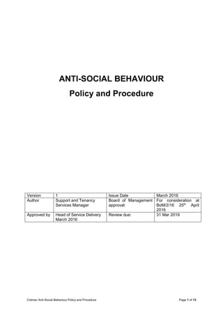 Cotman Anti-Social Behaviour Policy and Procedure Page 1 of 13
ANTI-SOCIAL BEHAVIOUR
Policy and Procedure
Version 1 Issue Date March 2016
Author Support and Tenancy
Services Manager
Board of Management
approval:
For consideration at
BoM/2/16 25th
April
2016
Approved by Head of Service Delivery
March 2016
Review due: 31 Mar 2019
 
