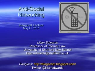 Anti-Social Networking Inaugural Lecture May 21, 2010 Lilian Edwards Professor of Internet Law University of Sheffield Law School [email_address] Pangloss :  http://blogscript.blogspot.com/ Twitter @lilianedwards 
