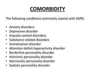 COMORBIDITY
The following conditions commonly coexist with ASPD:
• Anxiety disorders
• Depressive disorder
• Impulse control disorders
• Substance-related disorders
• Somatization disorder
• Attention deficit hyperactivity disorder
• Borderline personality disorder
• Histrionic personality disorder
• Narcissistic personality disorder
• Sadistic personality disorder
 