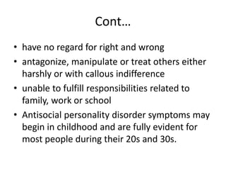 Cont…
• have no regard for right and wrong
• antagonize, manipulate or treat others either
harshly or with callous indifference
• unable to fulfill responsibilities related to
family, work or school
• Antisocial personality disorder symptoms may
begin in childhood and are fully evident for
most people during their 20s and 30s.
 