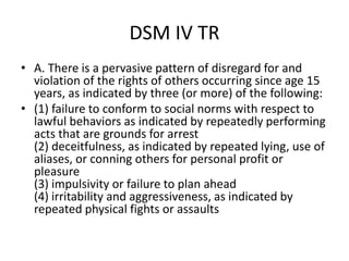 DSM IV TR
• A. There is a pervasive pattern of disregard for and
violation of the rights of others occurring since age 15
years, as indicated by three (or more) of the following:
• (1) failure to conform to social norms with respect to
lawful behaviors as indicated by repeatedly performing
acts that are grounds for arrest
(2) deceitfulness, as indicated by repeated lying, use of
aliases, or conning others for personal profit or
pleasure
(3) impulsivity or failure to plan ahead
(4) irritability and aggressiveness, as indicated by
repeated physical fights or assaults
 