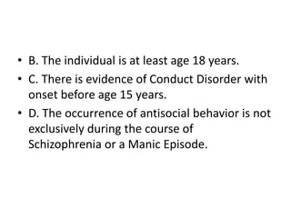 • B. The individual is at least age 18 years.
• C. There is evidence of Conduct Disorder with
onset before age 15 years.
• D. The occurrence of antisocial behavior is not
exclusively during the course of
Schizophrenia or a Manic Episode.
 
