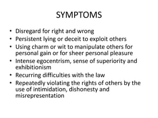 SYMPTOMS
• Disregard for right and wrong
• Persistent lying or deceit to exploit others
• Using charm or wit to manipulate others for
personal gain or for sheer personal pleasure
• Intense egocentrism, sense of superiority and
exhibitionism
• Recurring difficulties with the law
• Repeatedly violating the rights of others by the
use of intimidation, dishonesty and
misrepresentation
 