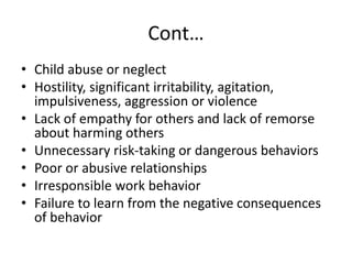 Cont…
• Child abuse or neglect
• Hostility, significant irritability, agitation,
impulsiveness, aggression or violence
• Lack of empathy for others and lack of remorse
about harming others
• Unnecessary risk-taking or dangerous behaviors
• Poor or abusive relationships
• Irresponsible work behavior
• Failure to learn from the negative consequences
of behavior
 