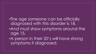 •The age someone can be officially 
diagnosed with this disorder is 18. 
•And must show symptoms around the 
age 15. 
•A person in their 20’s will have strong 
symptoms if diagnosed. 
 