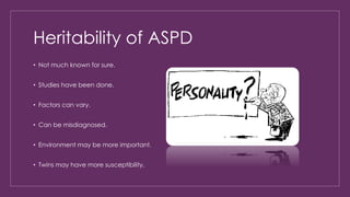 Heritability of ASPD 
• Not much known for sure. 
• Studies have been done. 
• Factors can vary. 
• Can be misdiagnosed. 
• Environment may be more important. 
• Twins may have more susceptibility. 
 