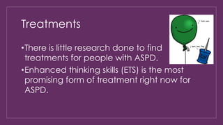 Treatments 
•There is little research done to find 
treatments for people with ASPD. 
•Enhanced thinking skills (ETS) is the most 
promising form of treatment right now for 
ASPD. 
 
