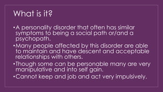 What is it? 
•A personality disorder that often has similar 
symptoms to being a social path or/and a 
psychopath. 
•Many people affected by this disorder are able 
to maintain and have descent and acceptable 
relationships with others. 
•Though some can be personable many are very 
manipulative and into self gain. 
•Cannot keep and job and act very impulsively. 
 