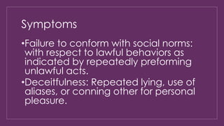 Symptoms 
•Failure to conform with social norms: 
with respect to lawful behaviors as 
indicated by repeatedly preforming 
unlawful acts. 
•Deceitfulness: Repeated lying, use of 
aliases, or conning other for personal 
pleasure. 
 