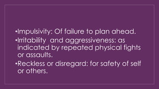 •Impulsivity: Of failure to plan ahead. 
•Irritability and aggressiveness: as 
indicated by repeated physical fights 
or assaults. 
•Reckless or disregard: for safety of self 
or others. 
 