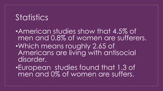 Statistics 
•American studies show that 4.5% of 
men and 0.8% of women are sufferers. 
•Which means roughly 2.65 of 
Americans are living with antisocial 
disorder. 
•European studies found that 1.3 of 
men and 0% of women are suffers. 
 