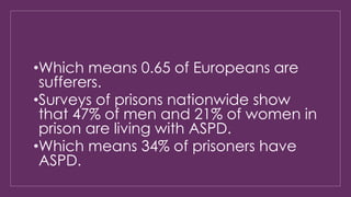 •Which means 0.65 of Europeans are 
sufferers. 
•Surveys of prisons nationwide show 
that 47% of men and 21% of women in 
prison are living with ASPD. 
•Which means 34% of prisoners have 
ASPD. 
 