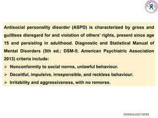 PHYSIOLOGY NEWS
Antisocial personality disorder (ASPD) is characterized by gross and
guiltless disregard for and violation of others’ rights, present since age
15 and persisting in adulthood. Diagnostic and Statistical Manual of
Mental Disorders (5th ed.; DSM-5; American Psychiatric Association
2013) criteria include:
 Nonconformity to social norms, unlawful behaviour.
 Deceitful, impulsive, irresponsible, and reckless behaviour.
 Irritability and aggressiveness, with no remorse.
 