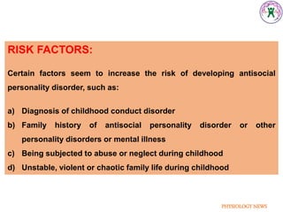 PHYSIOLOGY NEWS
RISK FACTORS:
Certain factors seem to increase the risk of developing antisocial
personality disorder, such as:
a) Diagnosis of childhood conduct disorder
b) Family history of antisocial personality disorder or other
personality disorders or mental illness
c) Being subjected to abuse or neglect during childhood
d) Unstable, violent or chaotic family life during childhood
 
