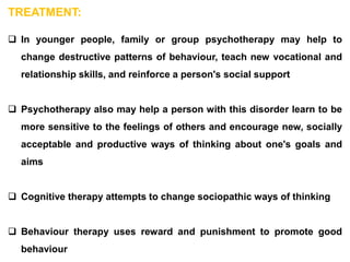 TREATMENT:
 In younger people, family or group psychotherapy may help to
change destructive patterns of behaviour, teach new vocational and
relationship skills, and reinforce a person's social support
 Psychotherapy also may help a person with this disorder learn to be
more sensitive to the feelings of others and encourage new, socially
acceptable and productive ways of thinking about one's goals and
aims
 Cognitive therapy attempts to change sociopathic ways of thinking
 Behaviour therapy uses reward and punishment to promote good
behaviour
 