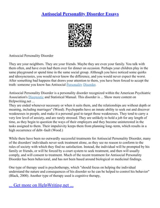 Antisocial Personality Disorder Essays
Antisocial Personality Disorder
They are your neighbors. They are your friends. Maybe they are even your family. You talk with
them often, and have even had them over for dinner on occasion. Perhaps your children play in the
same playground or spend time in the same social group. Although you have noticed some quirks
and idiosyncrasies, you would never know the difference, and you would never expect the worst.
After something bad happens that draws your attention to them, you have been forced to accept the
truth: someone you know has Antisocial Personality Disorder.
Antisocial Personality Disorder is a personality disorder recognized within the American Psychiatric
Association's Diagnostic and Statistical Manual. This disorder is ... Show more content on
Helpwriting.net ...
They are ended whenever necessary or when it suits them, and the relationships are without depth or
meaning, including marriages" (Wood). Psychopaths have an innate ability to seek out and discover
weaknesses in people, and make it a personal goal to target those weaknesses. They tend to carry a
very low level of anxiety, and are rarely stressed. They are unlikely to hold a job for any length of
time, as they begin to question the ways of their employers and they become uninterested in the
tasks assigned to them. Their impulsivity keeps them from planning long–term, which results in a
high occurrence of debt–fault (Wood.)
While there have been no outwardly successful treatments for Antisocial Personality Disorder, many
of the disorders' individuals never seek treatment alone, as they see no reason to conform to the
rules of society with which they find no satisfaction. Instead, the individual will be prompted by his
family or friends, or will be forced by a court system to seek treatment, and then will usually
comply, and will consent to treatment. Much of the recent treatment for Antisocial Personality
Disorder has been behavioral, and has not been based around biological or medicinal findings.
One type of therapy used is psychotherapy, which "should focus on helping the individual
understand the nature and consequences of his disorder so he can be helped to control his behavior"
(Black, 2000). Another type of therapy used is cognitive therapy,
... Get more on HelpWriting.net ...
 