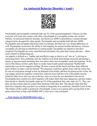 An Antisocial Behavior Disorder ( Aspd )
Psychopaths and sociopaths combined make up 5% of the general population. Chances are that
everyone will come into contact with either a psychopath or a sociopath at least once in their
lifetime. An antisocial behavior disorder, also known as ASPD is described as a mental disorder
categorized by disregard for other people. Psychopaths and sociopaths both fall into ASPD.
Psychopaths and sociopaths obtain key traits in common, but there are very strong differences as
well. Psychopaths do not have the ability to feel empathy for anyone besides themselves, whereas
sociopaths can develop an attachment to certain people. Sociopaths are impulsive and short
tempered–Psychopaths are more controlled and calculated, they plan their crimes and take ... Show
more content on Helpwriting.net ...
An impulse is defined as a "sudden and unreflective urge or desire to act" also as " a driving or
motivating force" this combining with the inability to to think about being successful and putting a
family or anyones needs including their own above their own sociopathic needs and impulses. In the
movie The Silence of the Lambs there is a killer Jame Gumb named nicknamed "buffalo bill" ,
named that way for his impulsive killing. He lures women off the streets and then skins different
parts of them to make a suit for himself. This character could have gotten away with his crimes but
he was not meticulous enough in how he disposed of his bodies and how he picked up his victim. He
was sloppy and let his impulses control him, when his lover left him to be with another man he
killed his other lover, this was one of the key clues as to how he was identified in the movie.
Psychopaths have control over their impulses with makes them that more dangerous, and also makes
them harder to identify Sociopaths make up 5% of the population they only make up 1%. They can
plan out their crimes and can control their emotions while they plot. This doesn't mean that they
don't have impulses they just don't act on them as frequently or as recklessly. Hannibal Lecter in the
The Silence of the Lambs is portrayed a Psychopath. Lector is in a prison and is giving hints to the
police about how to help catch Buffalo Bill. Lector was a very calculated
... Get more on HelpWriting.net ...
 