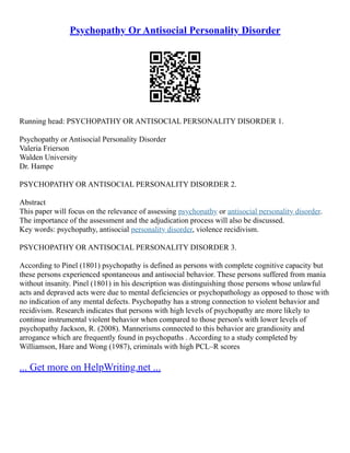 Psychopathy Or Antisocial Personality Disorder
Running head: PSYCHOPATHY OR ANTISOCIAL PERSONALITY DISORDER 1.
Psychopathy or Antisocial Personality Disorder
Valeria Frierson
Walden University
Dr. Hampe
PSYCHOPATHY OR ANTISOCIAL PERSONALITY DISORDER 2.
Abstract
This paper will focus on the relevance of assessing psychopathy or antisocial personality disorder.
The importance of the assessment and the adjudication process will also be discussed.
Key words: psychopathy, antisocial personality disorder, violence recidivism.
PSYCHOPATHY OR ANTISOCIAL PERSONALITY DISORDER 3.
According to Pinel (1801) psychopathy is defined as persons with complete cognitive capacity but
these persons experienced spontaneous and antisocial behavior. These persons suffered from mania
without insanity. Pinel (1801) in his description was distinguishing those persons whose unlawful
acts and depraved acts were due to mental deficiencies or psychopathology as opposed to those with
no indication of any mental defects. Psychopathy has a strong connection to violent behavior and
recidivism. Research indicates that persons with high levels of psychopathy are more likely to
continue instrumental violent behavior when compared to those person's with lower levels of
psychopathy Jackson, R. (2008). Mannerisms connected to this behavior are grandiosity and
arrogance which are frequently found in psychopaths . According to a study completed by
Williamson, Hare and Wong (1987), criminals with high PCL–R scores
... Get more on HelpWriting.net ...
 