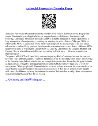 Antisocial Personality Disorder Paper
Antisocial Personality Disorder Personality disorders are a class of mental disorders. People with
mental disorders in general typically have a staggered pattern of thinking, functioning, and
behaving. "Antisocial personality disorder (ASPD) is a mental condition in which a person has a
long term pattern of manipulating, exploiting, or violating the right of others." (Berger 2016). In
other words, ASPD is a condition where people suffering with the disorder tend to no care about
rules or laws, and are likely to act on their impulsiveness to commit a crime. In the 1940s and 1950s,
research was done at Washington University in St. Louis by Lee Robins; the Gluecks, Sheldon and
Eleanor Glueck, also did research Harvard. According to Black, their ... Show more content on
Helpwriting.net ...
The person with ASPD will most likely not want to get any kind of treatment because they do not
have any sense of hurting others. Treatment depends on what the affected person allows or is willing
to do. In many cases, behaviorist theories are brought into perspective. Rewarding for good behavior
and punishment or negative consequences for any unlawful behavior have been able to work for
some people. When people with this condition do not want to have treatment, the court may have to
order them to receive treatment with negative consequences if they do not comply. Many people
with cases of ASPD end up being incarcerated because of their criminal activity. Some even commit
suicide or murder because they do not receive
... Get more on HelpWriting.net ...
 