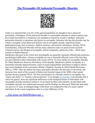 The Personality Of Antisocial Personality Disorder
Today it is estimated that .6 to 4% of the general population are thought to have antisocial
personality. (Thompson, 2014) Antisocial disorder is a personality disorder in which a person may
have behavioral deficits or tendencies not accepted as normal by society's standard. Antisocial
personality disorder is sometimes also known as sociopathy. Someone who has this disorder may be
called a sociopath. Some behavioral deficits seen in sociopaths include, superficial charm,
pathological lying, lack of remorse, shallow emotions, and need for stimulation. (Horley, 2014)
Unfortunately, Antisocial Disorder still has many unknowns and is in need of more research.
Criminal activity, the lifespan of sociopaths, doctors treatments, and levels of the ... Show more
content on Helpwriting.net ...
MacKenzie discusses in her article how psychopaths are generally internally affected and experience
psychological difficulties, whereas sociopaths are not as internally affected, most of the time they
are only affected in their relationship with society (2014). To focus further on sociopathic disorder,
Dr. Paula MacKenzie discusses this history of the disorder. MacKenzie defines sociopathy as a
personality disorder characterized by a lack of social responsibility and failure to adapt to ethical
and social standards of the community (Mosby's Medical, Nursing, & Allied Health Dictionary,
2002, p. 1599). After she defines the many personality disorders she discusses in the article, she
discusses how much of the research of behavioral disorders began in the 1800's when mental
asylums became popular (2014). The first classification of a disorder similar to sociopathy was
"manie sans delire" or "insanity without delirium." Even though psychopathy is the disorder that is
said to be genetic, there are significant differences in the biological brains of individuals with
sociopathic disorder and those without it. In an article by Blair and Cipolotti, an individual with
sociopathic disorder was studied and assessed, and the findings are discussed. When the individual
was given a CT scan, an enlarged image of the brain was compared to that of a neuro–typical
individual. In the visual comparison, there is a clear difference of the
... Get more on HelpWriting.net ...
 