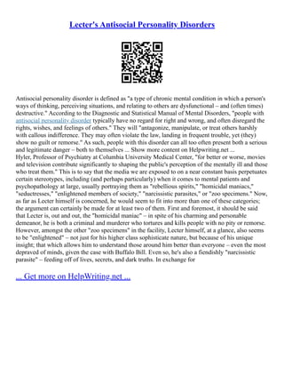Lecter's Antisocial Personality Disorders
Antisocial personality disorder is defined as "a type of chronic mental condition in which a person's
ways of thinking, perceiving situations, and relating to others are dysfunctional – and (often times)
destructive." According to the Diagnostic and Statistical Manual of Mental Disorders, "people with
antisocial personality disorder typically have no regard for right and wrong, and often disregard the
rights, wishes, and feelings of others." They will "antagonize, manipulate, or treat others harshly
with callous indifference. They may often violate the law, landing in frequent trouble, yet (they)
show no guilt or remorse." As such, people with this disorder can all too often present both a serious
and legitimate danger – both to themselves ... Show more content on Helpwriting.net ...
Hyler, Professor of Psychiatry at Columbia University Medical Center, "for better or worse, movies
and television contribute significantly to shaping the public's perception of the mentally ill and those
who treat them." This is to say that the media we are exposed to on a near constant basis perpetuates
certain stereotypes, including (and perhaps particularly) when it comes to mental patients and
psychopathology at large, usually portraying them as "rebellious spirits," "homicidal maniacs,"
"seductresses," "enlightened members of society," "narcissistic parasites," or "zoo specimens." Now,
as far as Lecter himself is concerned, he would seem to fit into more than one of these categories;
the argument can certainly be made for at least two of them. First and foremost, it should be said
that Lecter is, out and out, the "homicidal maniac" – in spite of his charming and personable
demeanor, he is both a criminal and murderer who tortures and kills people with no pity or remorse.
However, amongst the other "zoo specimens" in the facility, Lecter himself, at a glance, also seems
to be "enlightened" – not just for his higher class sophisticate nature, but because of his unique
insight; that which allows him to understand those around him better than everyone – even the most
depraved of minds, given the case with Buffalo Bill. Even so, he's also a fiendishly "narcissistic
parasite" – feeding off of lives, secrets, and dark truths. In exchange for
... Get more on HelpWriting.net ...
 