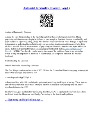 Antisocial Personality Disorder ( Aspd )
Antisocial Personality Disorder
Among the vast things studied in the field of psychology lies psychological disorders. These
psychological disorders can simply be defined as psychological functions that can be unhealthy and
even harmful to a person (Gerrig, 2005). And because this disorders can cause damage to a person it
is important to understand them, both to aid a person in this situation or get the correct help if the
victim is oneself. There is a vast number of psychological disorders, however this paper will focus
in one that in itself can lead to lethal consequences if not treated, that is Antisocial Personality
Disorder (ASPD). This disorder can be reason for many of the problems faced in society today,
which is why it is important to be aware of its existence, the symptoms and even the possible
treatment.
Understanding the Disorder
What is Antisocial Personality Disorder?
The first thing to understand about the ASPD fall into the Personality Disorder category, among with
many other disorders and it means that
According to Gerrig (2005) it is
A long–standing, inflexible, maladaptive pattern of perceiving, thinking or behaving. These patterns
can seriously impair an individual's ability to function in social or work settings and can cause
significant distress. (p. 411)
In other words, just like the other personality disorders, ASPD is a pattern of behaviors that affects
the life of its victim. However, specifically, "according to the American Psychiatric
... Get more on HelpWriting.net ...
 