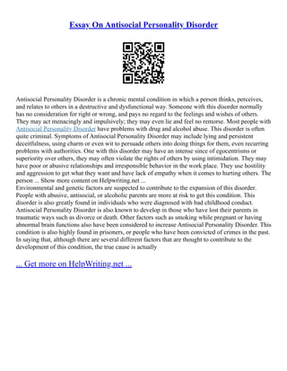 Essay On Antisocial Personality Disorder
Antisocial Personality Disorder is a chronic mental condition in which a person thinks, perceives,
and relates to others in a destructive and dysfunctional way. Someone with this disorder normally
has no consideration for right or wrong, and pays no regard to the feelings and wishes of others.
They may act menacingly and impulsively; they may even lie and feel no remorse. Most people with
Antisocial Personality Disorder have problems with drug and alcohol abuse. This disorder is often
quite criminal. Symptoms of Antisocial Personality Disorder may include lying and persistent
deceitfulness, using charm or even wit to persuade others into doing things for them, even recurring
problems with authorities. One with this disorder may have an intense since of egocentrisms or
superiority over others, they may often violate the rights of others by using intimidation. They may
have poor or abusive relationships and irresponsible behavior in the work place. They use hostility
and aggression to get what they want and have lack of empathy when it comes to hurting others. The
person ... Show more content on Helpwriting.net ...
Environmental and genetic factors are suspected to contribute to the expansion of this disorder.
People with abusive, antisocial, or alcoholic parents are more at risk to get this condition. This
disorder is also greatly found in individuals who were diagnosed with bad childhood conduct.
Antisocial Personality Disorder is also known to develop in those who have lost their parents in
traumatic ways such as divorce or death. Other factors such as smoking while pregnant or having
abnormal brain functions also have been considered to increase Antisocial Personality Disorder. This
condition is also highly found in prisoners, or people who have been convicted of crimes in the past.
In saying that, although there are several different factors that are thought to contribute to the
development of this condition, the true cause is actually
... Get more on HelpWriting.net ...
 