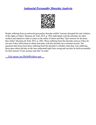 Antisocial Personality Disorder Analysis
People suffering from an antisocial personality disorder exhibit "extreme disregard for and violation
of the rights of others" (Kearney & Trull, 2015, p. 296). Individuals with this disorder are often
reckless and impulsive when it comes to the safety of others and they "lack remorse for the harm
they inflict" (Kearney & Trull, 2015, p. 296). Those suffering from this disorder seem as if they do
not care if they inflict harm to others and many with this disorder have criminal records. The
questions that arises from those suffering from this disorder is whether when they were inflicting
harm upon others did they at the time understand right from wrong and can they be held accountable
for their actions? Court systems state that "in order
... Get more on HelpWriting.net ...
 