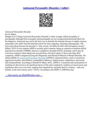 Antisocial Personality Disorder ( Adhd )
Antisocial Personality Disorder
Kevin Adams
Medgar Ever College Antisocial Personality Disorder is often wrongly called sociopathy or
psychopathy although both sociopathy and psychopathy are not recognized professional labels for
the diagnosis. Antisocial may not be the best way to describe the disorder because it implies shyness
and people who suffer from the disorder tend to be more outgoing, charming and pragmatic. The
term came about because the disorder is "anti–society. It's behavior that's directed against society."
(Black, 2013) To my surprise ASPD is actually quite common, being as common as attention deficit
hyperactivity disorder [ADHD], obsessive compulsive disorder [OCD], and panic; and it may be
even more common when taking into account those who don't report or those who deny their
symptoms. ASPD is diagnosed using the Diagnostic and Statistical Manual of Mental Disorder, 5th
edition [DSM–5]. Antisocial Personality Disorder [ASPD] is characterized by a lack of sensitivity,
aggression hostility, deceitfulness, manipulative behavior, impulsiveness, imprudence, narcissism,
and irresponsibility. According to Donald W. Black, M.D., ASPD is "a recurrent and serial pattern of
misbehavior that involves all significant facets of life and is marked by violation of social norms and
regulations that occur over time, ranging from repeated lies and petty theft to violence – and even
murder, in the most serious cases." (2013). According to the DSM–5, ASPD has four
... Get more on HelpWriting.net ...
 