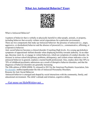 What Are Antisocial Behavior? Essay
What is Antisocial Behavior?
A pattern of behavior that is verbally or physically harmful to other people, animals, or property,
including behavior that severely violates social expectations for a particular environment.
There are two components that make up Antisocial behavior: the presence of antisocial (i.e., angry,
aggressive, or disobedient) behavior and the absence of prosocial (i.e., communicative, affirming, or
cooperative) behavior.
Anti–social behavior becomes a clinical disorder if reaching High levels. At a young age,kidsshow
symptoms of oppositional–defiant disorder when displaying hostility towards authority. At an older
age, theymay steal, lie, or engage in violent behaviors, which are symptoms of conduct disorder. An
increase in serious school disciplinary problems, delinquency, and violent crimes indicates a rise in
antisocial behavior in general, explains a mental health professional. Also, studies show that 30% to
70% of childhood psychiatric admissions are a result of disruptive behavior disorders, and that the
diagnoses of behavior disorders are generally increasing.
The fifth edition of DSM (DSM–5), released in 2013 by the American Psychiatric Association, lists
Psychopathy andSociopathyunder the title of Antisocial Personality Disorders.
Reasons for Anti–Social Behavior
Antisocial behavior is emerged and shaped by social interactions with the community, family, and
educational environment. The child 's attitude and irritation, cognitive ability,
... Get more on HelpWriting.net ...
 