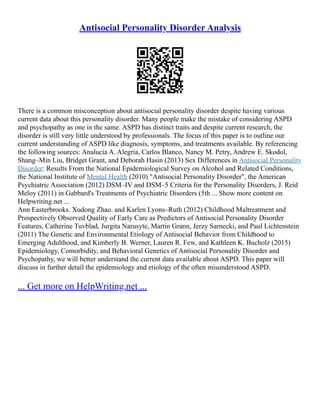 Antisocial Personality Disorder Analysis
There is a common misconception about antisocial personality disorder despite having various
current data about this personality disorder. Many people make the mistake of considering ASPD
and psychopathy as one in the same. ASPD has distinct traits and despite current research, the
disorder is still very little understood by professionals. The focus of this paper is to outline our
current understanding of ASPD like diagnosis, symptoms, and treatments available. By referencing
the following sources: Analucia A. Alegria, Carlos Blanco, Nancy M. Petry, Andrew E. Skodol,
Shang–Min Liu, Bridget Grant, and Deborah Hasin (2013) Sex Differences in Antisocial Personality
Disorder: Results From the National Epidemiological Survey on Alcohol and Related Conditions,
the National Institute of Mental Health (2010) "Antisocial Personality Disorder", the American
Psychiatric Association (2012) DSM–IV and DSM–5 Criteria for the Personality Disorders, J. Reid
Meloy (2011) in Gabbard's Treatments of Psychiatric Disorders (5th ... Show more content on
Helpwriting.net ...
Ann Easterbrooks. Xudong Zhao. and Karlen Lyons–Ruth (2012) Childhood Maltreatment and
Prospectively Observed Quality of Early Care as Predictors of Antisocial Personality Disorder
Features, Catherine Tuvblad, Jurgita Narusyte, Martin Grann, Jerzy Sarnecki, and Paul Lichtenstein
(2011) The Genetic and Environmental Etiology of Antisocial Behavior from Childhood to
Emerging Adulthood, and Kimberly B. Werner, Lauren R. Few, and Kathleen K. Bucholz (2015)
Epidemiology, Comorbidity, and Behavioral Genetics of Antisocial Personality Disorder and
Psychopathy, we will better understand the current data available about ASPD. This paper will
discuss in further detail the epidemiology and etiology of the often misunderstood ASPD.
... Get more on HelpWriting.net ...
 