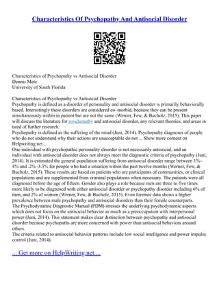Characteristics Of Psychopathy And Antisocial Disorder
Characteristics of Psychopathy vs Antisocial Disorder
Dennis Metz
University of South Florida
Characteristics of Psychopathy vs Antisocial Disorder
Psychopathy is defined as a disorder of personality and antisocial disorder is primarily behaviorally
based. Interestingly these disorders are considered co–morbid, because they can be present
simultaneously within in patient but are not the same (Werner, Few, & Bucholz, 2015). This paper
will discuss the literature for psychopathy and antisocial disorder, any relevant theories, and areas in
need of further research.
Psychopathy is defined as the suffering of the mind (Juni, 2014). Psychopathy diagnoses of people
who do not understand why their actions are unacceptable do not ... Show more content on
Helpwriting.net ...
One individual with psychopathic personality disorder is not necessarily antisocial, and an
individual with antisocial disorder does not always meet the diagnostic criteria of psychopathy (Juni,
2014). It is estimated the general population suffering from antisocial disorder range between 1%–
4% and .2%–3.3% for people who had a situation within the past twelve months (Werner, Few, &
Bucholz, 2015). These results are based on patients who are participants of communities, or clinical
populations and are supplemented from criminal populations when necessary. The patients were all
diagnosed before the age of fifteen. Gender also plays a role because men are three to five times
more likely to be diagnosed with either antisocial disorder or psychopathy disorder including 6% of
men, and 2% of women (Werner, Few, & Bucholz, 2015). Even forensic data shows a higher
prevalence between male psychopathy and antisocial disorders than their female counterparts.
The Psychodynamic Diagnostic Manual (PDM) stresses the underlying psychodynamic aspects
which does not focus on the antisocial behavior as much as a preoccupation with interpersonal
power (Juni, 2014). This statement makes clear distinction between psychopathy and antisocial
disorder because psychopaths are more concerned with power than antisocial behaviors around
others.
The criteria related to antisocial behavior patterns include low social intelligence and power impulse
control (Juni, 2014).
... Get more on HelpWriting.net ...
 