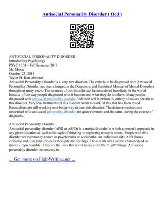 Antisocial Personality Disorder ( Ocd )
ANTISOCIAL PERSONALITY DISORDER
Introductory Psychology
PSYC 1101 – Fall Semester 2014
Mr. Moser
October 23, 2014
Taylor B. Hart Abstract
Antisocial Personality Disorder is a very rare disorder. The criteria to be diagnosed with Antisocial
Personality Disorder has been changed in the Diagnostic and Statistical Manual of Mental Disorders
throughout many years. The rareness of this disorder can be considered beneficial in the world
because of the way people diagnosed with it become and what they do to others. Many people
diagnosed with antisocial personality disorder find their self in prison. A variety of causes pertain to
this disorder. Very few treatments of this disorder seem to work of this that has been tested.
Researchers are still working on a better way to treat this disorder. The defense mechanisms
associated with antisocial personality disorder are quite common and the same during the course of
diagnosis.
Antisocial Personality Disorder
Antisocial personality disorder (APD or ASPD) is a mental disorder in which a person's approach in
any given situation as well as his style of thinking is neglecting towards others. People with this
disorder are commonly known as psychopaths or sociopaths. An individual with APD shows
empathy and disregards people's thoughts and feelings. Those with APD can be characterized as
morally reprehensible. They are the ones that seem to say all of the "right" things. Antisocial
personality disorder, in contrary to
... Get more on HelpWriting.net ...
 