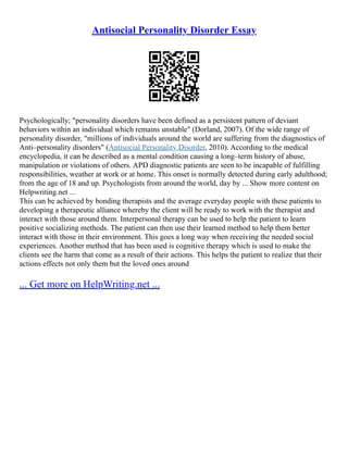 Antisocial Personality Disorder Essay
Psychologically; "personality disorders have been defined as a persistent pattern of deviant
behaviors within an individual which remains unstable" (Dorland, 2007). Of the wide range of
personality disorder, "millions of individuals around the world are suffering from the diagnostics of
Anti–personality disorders" (Antisocial Personality Disorder, 2010). According to the medical
encyclopedia, it can be described as a mental condition causing a long–term history of abuse,
manipulation or violations of others. APD diagnostic patients are seen to be incapable of fulfilling
responsibilities, weather at work or at home. This onset is normally detected during early adulthood;
from the age of 18 and up. Psychologists from around the world, day by ... Show more content on
Helpwriting.net ...
This can be achieved by bonding therapists and the average everyday people with these patients to
developing a therapeutic alliance whereby the client will be ready to work with the therapist and
interact with those around them. Interpersonal therapy can be used to help the patient to learn
positive socializing methods. The patient can then use their learned method to help them better
interact with those in their environment. This goes a long way when receiving the needed social
experiences. Another method that has been used is cognitive therapy which is used to make the
clients see the harm that come as a result of their actions. This helps the patient to realize that their
actions effects not only them but the loved ones around
... Get more on HelpWriting.net ...
 