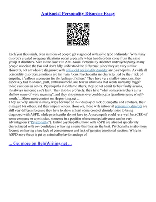 Antisocial Personality Disorder Essay
Each year thousands, even millions of people get diagnosed with some type of disorder. With many
disorders created overgeneralization's occur especially when two disorders come from the same
group of disorders. Such is the case with Anti–Social Personality Disorder and Psychopathy. Many
people associate the two and don't fully understand the difference, since they are very similar.
However, not all who are diagnosed with antisocial personality disorder are psychopaths. As with all
personality disorders, emotions are the main focus. Psychopaths are characterized by their lack of
empathy, a 'callous unconcern for the feelings of others.' They have very shallow emotions, they
especially fail to shame, guilt, embarrassment, and fear in situations that would normally trigger
those emotions in others. Psychopaths also blame others, they do not admit to their faulty actions,
it's always someone else's fault. They also lie profusely, they have "what some researchers call a
shallow sense of word meaning"; and they also possess overconfidence, a 'grandiose sense of self–
worth.' ... Show more content on Helpwriting.net ...
They are very similar in many ways because of their display of lack of empathy and emotions, their
disregard for others, and their impulsiveness. However, those with antisocial personality disorder are
still very different because they have to show at least some conduct disorder prior to being
diagnosed with ASPD, while psychopaths do not have to. A psychopath could very well be a CEO of
some company or a politician, someone in a position where manipulativeness can be very
advantageous ("Psychopathy"). Unlike psychopaths, those with ASPD are also not specifically
characterized with overconfidence or having a sense that they are the best. Psychopathy is also more
focused on having a true lack of consciousness and lack of genuine emotional reaction. While in
ASPD more focus is put on criminal behavior and age of
... Get more on HelpWriting.net ...
 