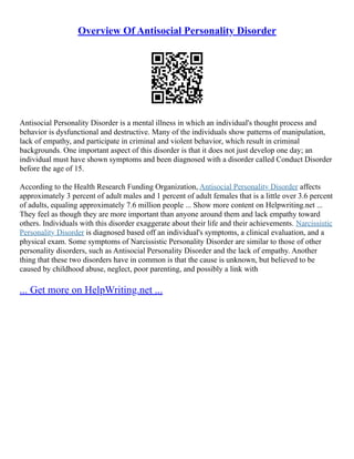 Overview Of Antisocial Personality Disorder
Antisocial Personality Disorder is a mental illness in which an individual's thought process and
behavior is dysfunctional and destructive. Many of the individuals show patterns of manipulation,
lack of empathy, and participate in criminal and violent behavior, which result in criminal
backgrounds. One important aspect of this disorder is that it does not just develop one day; an
individual must have shown symptoms and been diagnosed with a disorder called Conduct Disorder
before the age of 15.
According to the Health Research Funding Organization, Antisocial Personality Disorder affects
approximately 3 percent of adult males and 1 percent of adult females that is a little over 3.6 percent
of adults, equaling approximately 7.6 million people ... Show more content on Helpwriting.net ...
They feel as though they are more important than anyone around them and lack empathy toward
others. Individuals with this disorder exaggerate about their life and their achievements. Narcissistic
Personality Disorder is diagnosed based off an individual's symptoms, a clinical evaluation, and a
physical exam. Some symptoms of Narcissistic Personality Disorder are similar to those of other
personality disorders, such as Antisocial Personality Disorder and the lack of empathy. Another
thing that these two disorders have in common is that the cause is unknown, but believed to be
caused by childhood abuse, neglect, poor parenting, and possibly a link with
... Get more on HelpWriting.net ...
 
